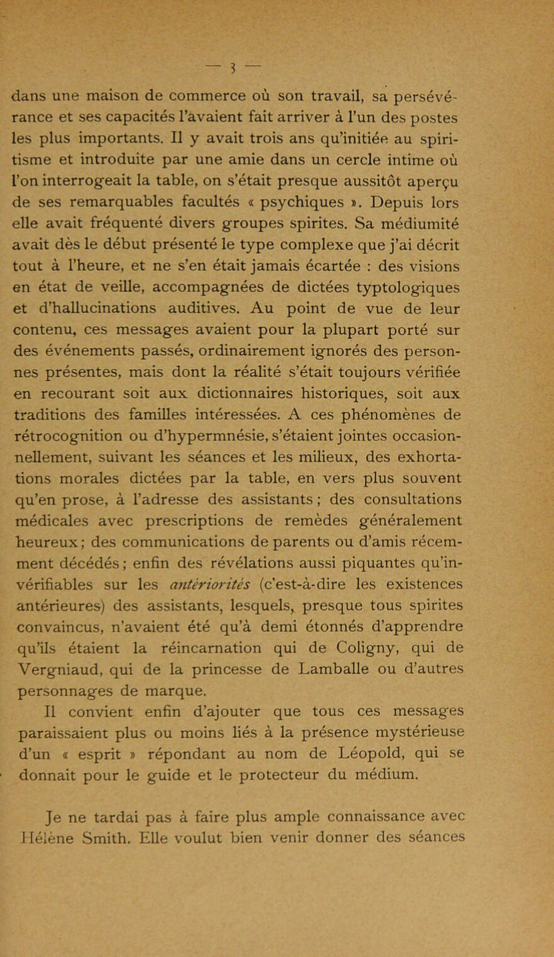 dans une maison de commerce où son travail, sa persévé- rance et ses capacités l’avaient fait arriver à l’un des postes les plus importants. Il y avait trois ans qu’initiée au spiri- tisme et introduite par une amie dans un cercle intime où l’on interrogeait la table, on s’était presque aussitôt aperçu de ses remarquables facultés « psychiques ». Depuis lors elle avait fréquenté divers groupes spirites. Sa médiumité avait dès le début présenté le type complexe que j’ai décrit tout à l’heure, et ne s’en était jamais écartée : des visions en état de veille, accompagnées de dictées typtologiques et d’hallucinations auditives. Au point de vue de leur contenu, ces messages avaient pour la plupart porté sur des événements passés, ordinairement ignorés des person- nes présentes, mais dont la réalité s’était toujours vérifiée en recourant soit aux dictionnaires historiques, soit aux traditions des familles intéressées. A ces phénomènes de rétrocognition ou d’hypermnésie, s’étaient jointes occasion- nellement, suivant les séances et les milieux, des exhorta- tions morales dictées par la table, en vers plus souvent qu’en prose, à l’adresse des assistants ; des consultations médicales avec prescriptions de remèdes généralement heureux ; des communications de parents ou d’amis récem- ment décédés ; enfin des révélations aussi piquantes qu’in- vérifiables sur les antériorités (c’est-à-dire les existences antérieures) des assistants, lesquels, presque tous spirites convaincus, n’avaient été qu’à demi étonnés d’apprendre qu’ils étaient la réincarnation qui de Coligny, qui de Vergniaud, qui de la princesse de Lamballe ou d’autres personnages de marque. Il convient enfin d’ajouter que tous ces messages paraissaient plus ou moins liés à la présence mystérieuse d’un « esprit » répondant au nom de Léopold, qui se donnait pour le guide et le protecteur du médium. Je ne tardai pas à faire plus ample connaissance avec Hélène Smith. Elle voulut bien venir donner des séances