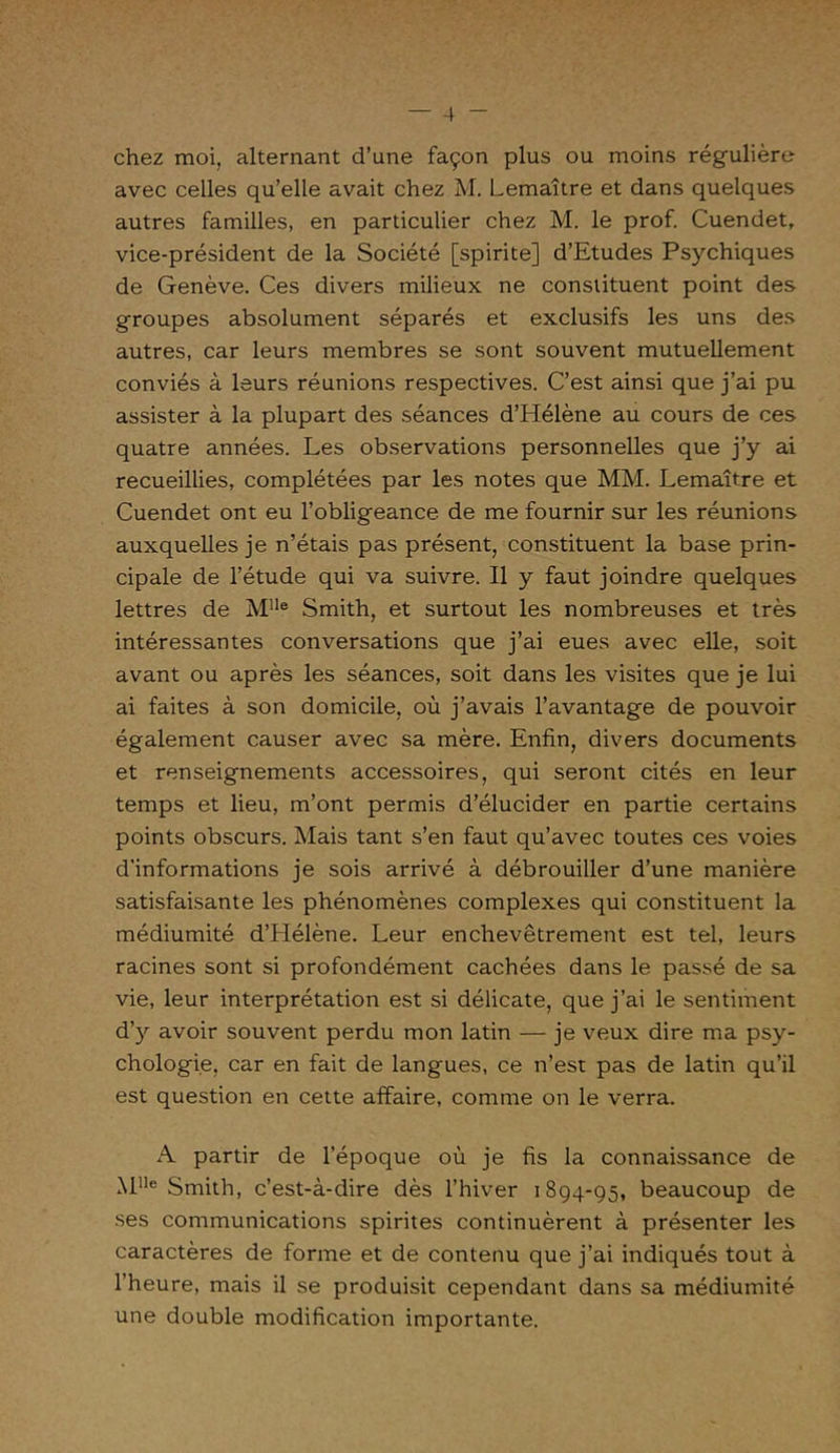 chez moi, alternant d’une façon plus ou moins régulière avec celles qu’elle avait chez M. Lemaître et dans quelques autres familles, en particulier chez M. le prof. Cuendet, vice-président de la Société [spirite] d’Etudes Psychiques de Genève. Ces divers milieux ne constituent point des groupes absolument séparés et exclusifs les uns des autres, car leurs membres se sont souvent mutuellement conviés à leurs réunions respectives. C’est ainsi que j’ai pu assister à la plupart des séances d’Hélène au cours de ces quatre années. Les observations personnelles que j’y ai recueillies, complétées par les notes que MM. Lemaître et Cuendet ont eu l’obligeance de me fournir sur les réunions auxquelles je n’étais pas présent, constituent la base prin- cipale de l’étude qui va suivre. Il y faut joindre quelques lettres de Mlle Smith, et surtout les nombreuses et très intéressantes conversations que j’ai eues avec elle, soit avant ou après les séances, soit dans les visites que je lui ai faites à son domicile, où j’avais l’avantage de pouvoir également causer avec sa mère. Enfin, divers documents et renseignements accessoires, qui seront cités en leur temps et lieu, m’ont permis d’élucider en partie certains points obscurs. Mais tant s’en faut qu’avec toutes ces voies d’informations je sois arrivé à débrouiller d’une manière satisfaisante les phénomènes complexes qui constituent la médiumité d’Hélène. Leur enchevêtrement est tel, leurs racines sont si profondément cachées dans le passé de sa vie, leur interprétation est si délicate, que j’ai le sentiment d’y avoir souvent perdu mon latin — je veux dire ma psy- chologie, car en fait de langues, ce n’est pas de latin qu’il est question en cette affaire, comme on le verra. A partir de l’époque où je fis la connaissance de MUe Smith, c’est-à-dire dès l’hiver 1894-95, beaucoup de ses communications spirites continuèrent à présenter les caractères de forme et de contenu que j’ai indiqués tout à l’heure, mais il se produisit cependant dans sa médiumité une double modification importante.