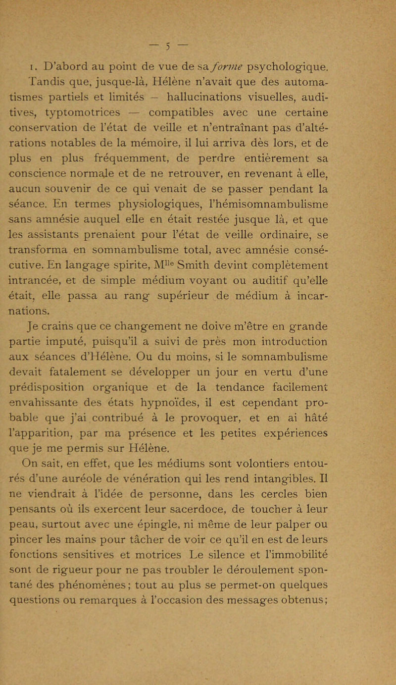 i. D’abord au point de vue de sa forme psychologique. Tandis que, jusque-là, Hélène n’avait que des automa- tismes partiels et limités — hallucinations visuelles, audi- tives, typtomotrices — compatibles avec une certaine conservation de l’état de veille et n’entraînant pas d’alté- rations notables de la mémoire, il lui arriva dès lors, et de plus en plus fréquemment, de perdre entièrement sa conscience normale et de ne retrouver, en revenant à elle, aucun souvenir de ce qui venait de se passer pendant la séance. En termes physiologiques, l’hémisomnambulisme sans amnésie auquel elle en était restée jusque là, et que les assistants prenaient pour l’état de veille ordinaire, se transforma en somnambulisme total, avec amnésie consé- cutive. En langage spirite, Mlle Smith devint complètement intrancée, et de simple médium voyant ou auditif qu’elle était, elle passa au rang supérieur de médium à incar- nations. Je crains que ce changement ne doive m’être en grande partie imputé, puisqu’il a suivi de près mon introduction aux séances d’Hélène. Ou du moins, si le somnambulisme devait fatalement se développer un jour en vertu d’une prédisposition organique et de la tendance facilement envahissante des états hypnoïdes, il est cependant pro- bable que j’ai contribué à le provoquer, et en ai hâté l’apparition, par ma présence et les petites expériences que je me permis sur Hélène. On sait, en effet, que les médiums sont volontiers entou- rés d’une auréole de vénération qui les rend intangibles. Il ne viendrait à l’idée de personne, dans les cercles bien pensants où ils exercent leur sacerdoce, de toucher à leur peau, surtout avec une épingle, ni même de leur palper ou pincer les mains pour tâcher de voir ce qu’il en est de leurs fonctions sensitives et motrices Le silence et l’immobilité sont de rigueur pour ne pas troubler le déroulement spon- tané des phénomènes ; tout au plus se permet-on quelques questions ou remarques à l’occasion des messages obtenus;