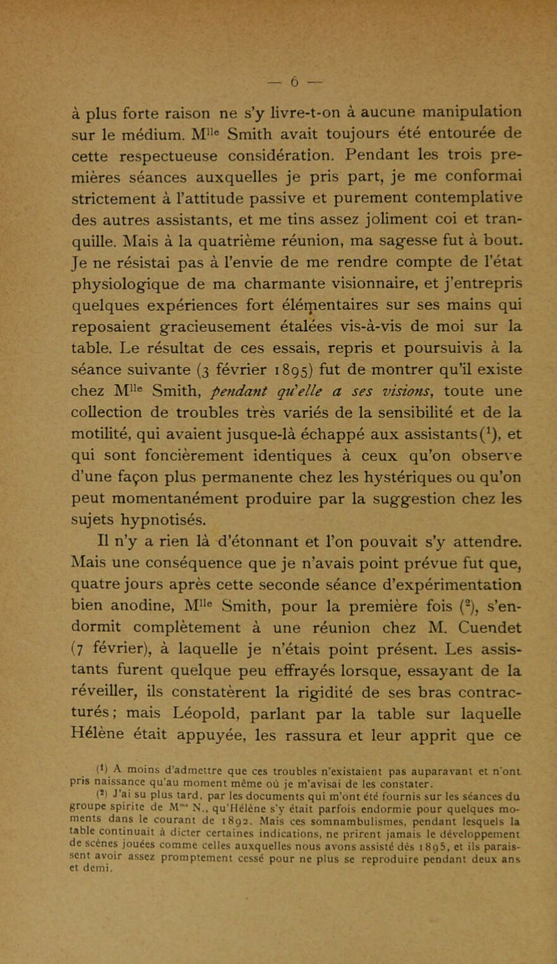à plus forte raison ne s’y livre-t-on à aucune manipulation sur le médium. Mlle Smith avait toujours été entourée de cette respectueuse considération. Pendant les trois pre- mières séances auxquelles je pris part, je me conformai strictement à l’attitude passive et purement contemplative des autres assistants, et me tins assez joliment coi et tran- quille. Mais à la quatrième réunion, ma sagesse fut à bout. Je ne résistai pas à l’envie de me rendre compte de l’état physiologique de ma charmante visionnaire, et j’entrepris quelques expériences fort élémentaires sur ses mains qui reposaient gracieusement étalées vis-à-vis de moi sur la table. Le résultat de ces essais, repris et poursuivis à la séance suivante (3 février 1895) fut de montrer qu’il existe chez MIle Smith, pendant qu'telle a ses visions, toute une collection de troubles très variés de la sensibilité et de la motilité, qui avaient jusque-là échappé aux assistants(1), et qui sont foncièrement identiques à ceux qu’on observe d’une façon plus permanente chez les hystériques ou qu’on peut momentanément produire par la suggestion chez les sujets hypnotisés. Il n’y a rien là d’étonnant et l’on pouvait s’y attendre. Mais une conséquence que je n’avais point prévue fut que, quatre jours après cette seconde séance d’expérimentation bien anodine, MIle Smith, pour la première fois (2), s’en- dormit complètement à une réunion chez M. Cuendet (7 février), à laquelle je n’étais point présent. Les assis- tants furent quelque peu effrayés lorsque, essayant de la réveiller, ils constatèrent la rigidité de ses bras contrac- turés ; mais Léopold, parlant par la table sur laquelle Hélène était appuyée, les rassura et leur apprit que ce (9 A moins d'admettre que ces troubles n’existaient pas auparavant et n'ont pris naissance qu'au moment mime où je m'avisai de les constater. (*) J’ai su plus tard, par les documents qui m’ont été fournis sur les séances du groupe spirite de M* N., qu'Hélcne s'y était parfois endormie pour quelques mo- ments dans le courant de 1892. Mais ces somnambulismes, pendant lesquels la table continuait à dicter certaines indications, ne prirent jamais le développement de scènes jouées comme celles auxquelles nous avons assisté dès 1 8o5, et ils parais- sent avoir assez promptement cessé pour ne plus se reproduire pendant deux ans et demi.