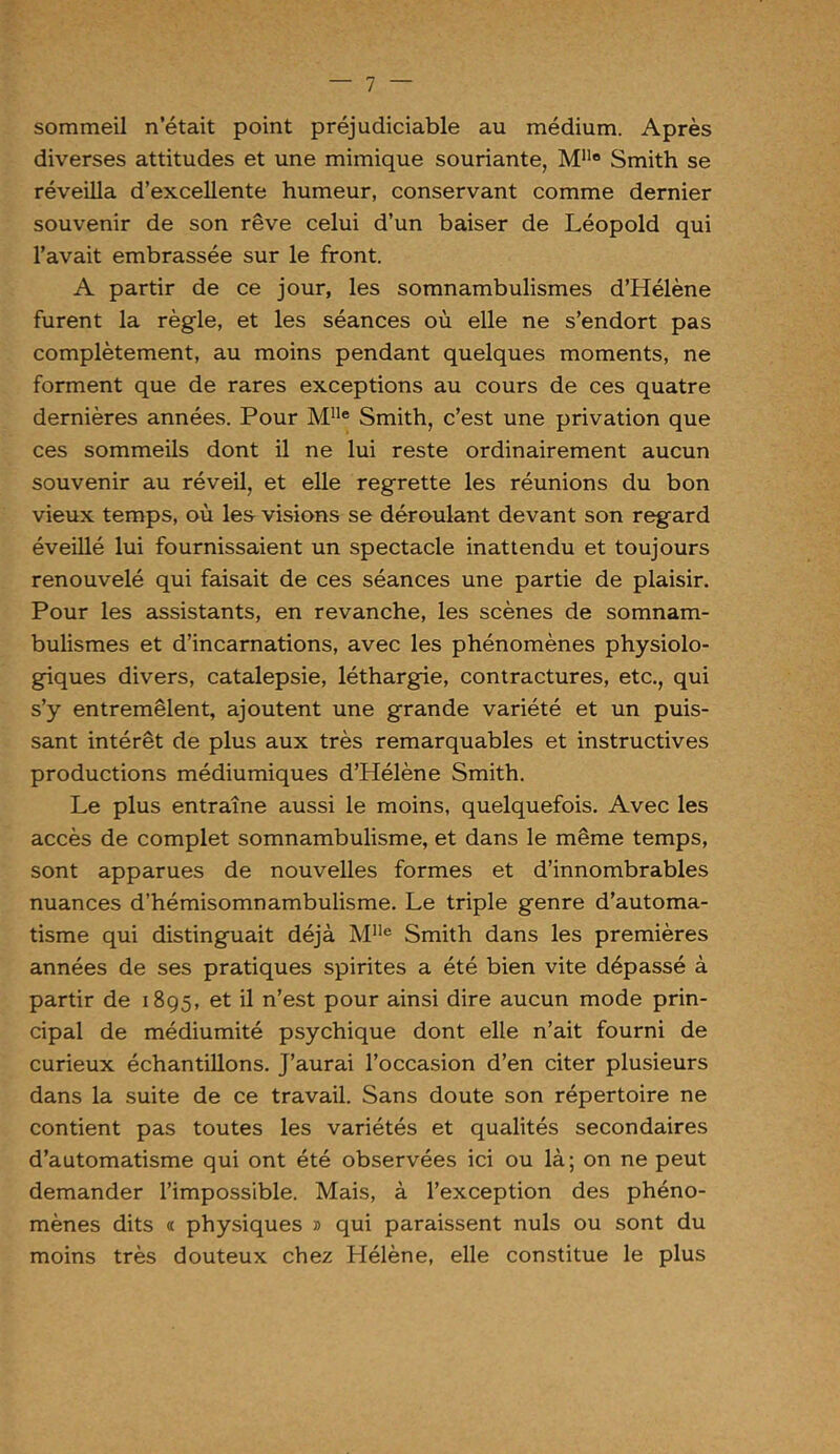 sommeil n’était point préjudiciable au médium. Après diverses attitudes et une mimique souriante, Mn° Smith se réveilla d’excellente humeur, conservant comme dernier souvenir de son rêve celui d’un baiser de Léopold qui l’avait embrassée sur le front. A partir de ce jour, les somnambulismes d’Hélène furent la règle, et les séances où elle ne s’endort pas complètement, au moins pendant quelques moments, ne forment que de rares exceptions au cours de ces quatre dernières années. Pour Mlle Smith, c’est une privation que ces sommeils dont il ne lui reste ordinairement aucun souvenir au réveil, et elle regrette les réunions du bon vieux temps, où les visions se déroulant devant son regard éveillé lui fournissaient un spectacle inattendu et toujours renouvelé qui faisait de ces séances une partie de plaisir. Pour les assistants, en revanche, les scènes de somnam- bulismes et d’incarnations, avec les phénomènes physiolo- giques divers, catalepsie, léthargie, contractures, etc., qui s’y entremêlent, ajoutent une grande variété et un puis- sant intérêt de plus aux très remarquables et instructives productions médiumiques d’Hélène Smith. Le plus entraîne aussi le moins, quelquefois. Avec les accès de complet somnambulisme, et dans le même temps, sont apparues de nouvelles formes et d’innombrables nuances d’hémisomnambulisme. Le triple genre d’automa- tisme qui distinguait déjà MUe Smith dans les premières années de ses pratiques spirites a été bien vite dépassé à partir de 1895, et il n’est pour ainsi dire aucun mode prin- cipal de médiumité psychique dont elle n’ait fourni de curieux échantillons. J’aurai l’occasion d’en citer plusieurs dans la suite de ce travail. Sans doute son répertoire ne contient pas toutes les variétés et qualités secondaires d’automatisme qui ont été observées ici ou là; on ne peut demander l’impossible. Mais, à l’exception des phéno- mènes dits « physiques » qui paraissent nuis ou sont du moins très douteux chez Hélène, elle constitue le plus
