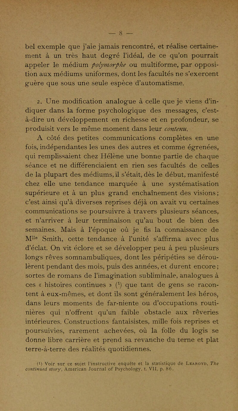 bel exemple que j’aie jamais rencontré, et réalise certaine- ment à un très haut degré l’idéal, de ce qu’on pourrait appeler le médium polymorphe ou multiforme, par opposi- tion aux médiums uniformes, dont les facultés ne s’exercent guère que sous une seule espèce d’automatisme. 2. Une modification analogue à celle que je viens d’in- diquer dans la forme psychologique des messages, c’est- à-dire un développement en richesse et en profondeur, se produisit vers le même moment dans leur contenu. A côté des petites communications complètes en une fois, indépendantes les unes des autres et comme égrenées, qui remplissaient chez Hélène une bonne partie de chaque séance et ne différenciaient en rien ses facultés de celles de la plupart des médiums, il s’était, dès le début, manifesté chez elle une tendance marquée à une systématisation supérieure et à un plus grand enchaînement des visions ; c’est ainsi qu’à diverses reprises déjà on avait vu certaines communications se poursuivre à travers plusieurs séances, et n’arriver à leur terminaison qu’au bout de bien des semaines. Mais à l’époque où je fis la connaissance de Mlle Smith, cette tendance à l’unité s’affirma avec plus d’éclat. On vit éclore et se développer peu à peu plusieurs longs rêves somnambuliques, dont les péripéties se dérou- lèrent pendant des mois, puis des années, et durent encore ; sortes de romans de l’imagination subliminale, analogues à ces « histoires continues » (l) que tant de gens se racon- tent à eux-mêmes, et dont ils sont généralement les héros, dans leurs moments de far-niente ou d’occupations routi- nières qui n’offrent qu’un faible obstacle aux rêveries intérieures. Constructions fantaisistes, mille fois reprises et poursuivies, rarement achevées, où la folle du logis se donne libre carrière et prend sa revanche du terne et plat terre-à-terre des réalités quotidiennes. (i) Voir sur ce sujet l’instructive enquête et la statistique de Learoyd, The continued atory, American Journal of Psychology, t. VII, p. 86.