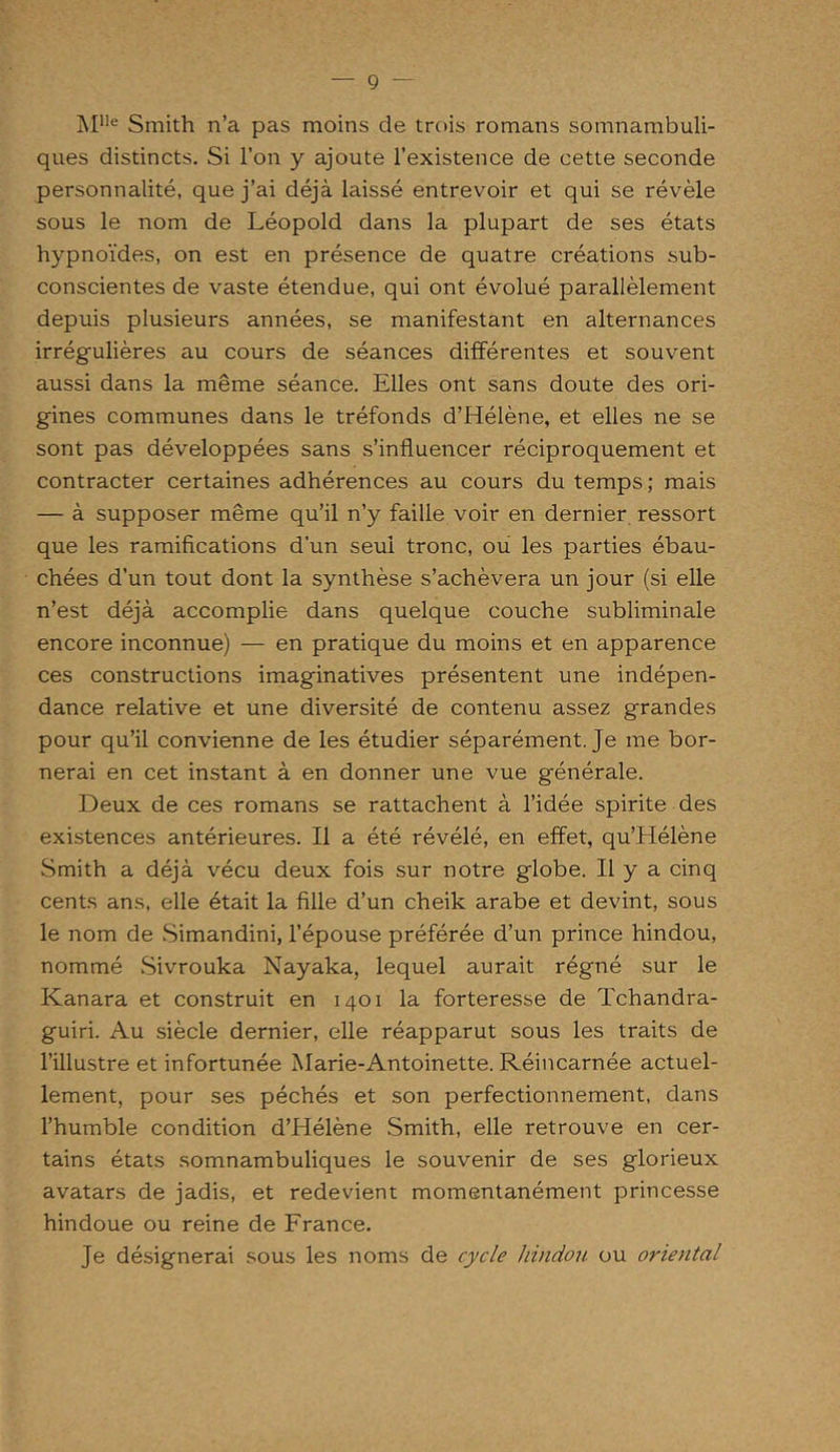 Mlle Smith n’a pas moins de trois romans somnambuli- ques distincts. Si l’on y ajoute l’existence de cette seconde personnalité, que j’ai déjà laissé entrevoir et qui se révèle sous le nom de Léopold dans la plupart de ses états hypnoïdes, on est en présence de quatre créations sub- conscientes de vaste étendue, qui ont évolué parallèlement depuis plusieurs années, se manifestant en alternances irrégulières au cours de séances différentes et souvent aussi dans la même séance. Elles ont sans doute des ori- gines communes dans le tréfonds d’Hélène, et elles ne se sont pas développées sans s’influencer réciproquement et contracter certaines adhérences au cours du temps; mais — à supposer même qu’il n’y faille voir en dernier ressort que les ramifications d'un seul tronc, ou les parties ébau- chées d’un tout dont la synthèse s’achèvera un jour (si elle n’est déjà accomplie dans quelque couche subliminale encore inconnue) — en pratique du moins et en apparence ces constructions imaginatives présentent une indépen- dance relative et une diversité de contenu assez grandes pour qu’il convienne de les étudier séparément. Je me bor- nerai en cet instant à en donner une vue générale. Deux de ces romans se rattachent à l’idée spirite des existences antérieures. Il a été révélé, en effet, qu’Hélène Smith a déjà vécu deux fois sur notre globe. Il y a cinq cents ans, elle était la fille d’un cheik arabe et devint, sous le nom de Simandini, l’épouse préférée d’un prince hindou, nommé Sivrouka Nayaka, lequel aurait régné sur le Kanara et construit en 1401 la forteresse de Tchandra- guiri. Au siècle dernier, elle réapparut sous les traits de l’illustre et infortunée Marie-Antoinette. Réincarnée actuel- lement, pour ses péchés et son perfectionnement, dans l’humble condition d’Hélène Smith, elle retrouve en cer- tains états somnambuliques le souvenir de ses glorieux avatars de jadis, et redevient momentanément princesse hindoue ou reine de France. Je désignerai sous les noms de cycle hindou ou oriental