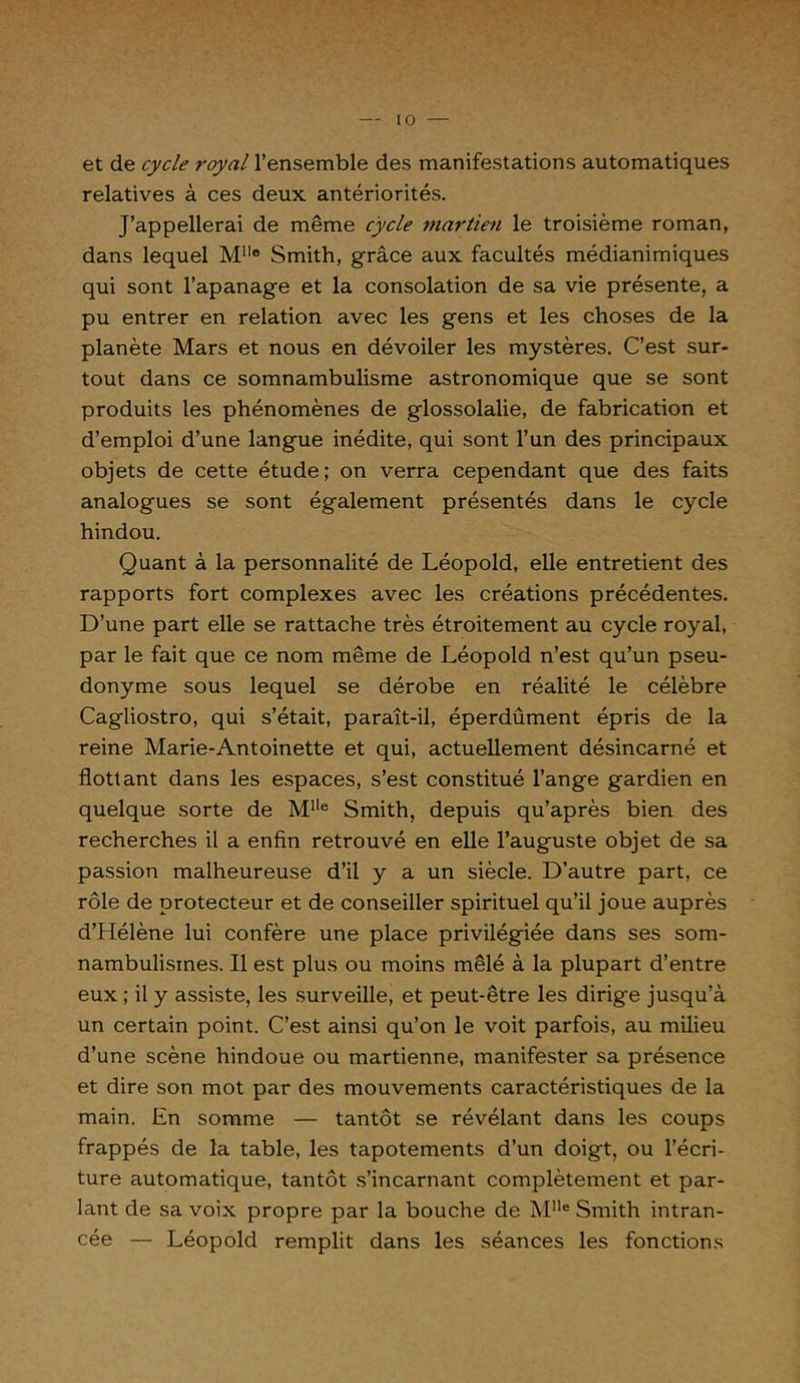 et de cycle royal l’ensemble des manifestations automatiques relatives à ces deux antériorités. J’appellerai de même cycle martien le troisième roman, dans lequel Mlle Smith, grâce aux facultés médianimiques qui sont l’apanage et la consolation de sa vie présente, a pu entrer en relation avec les gens et les choses de la planète Mars et nous en dévoiler les mystères. C’est sur- tout dans ce somnambulisme astronomique que se sont produits les phénomènes de glossolalie, de fabrication et d’emploi d’une langue inédite, qui sont l’un des principaux objets de cette étude; on verra cependant que des faits analogues se sont également présentés dans le cycle hindou. Quant à la personnalité de Léopold, elle entretient des rapports fort complexes avec les créations précédentes. D’une part elle se rattache très étroitement au cycle royal, par le fait que ce nom même de Léopold n’est qu’un pseu- donyme sous lequel se dérobe en réalité le célèbre Cagliostro, qui s’était, paraît-il, éperdûment épris de la reine Marie-Antoinette et qui, actuellement désincarné et flottant dans les espaces, s’est constitué l’ange gardien en quelque sorte de Mlle Smith, depuis qu’après bien des recherches il a enfin retrouvé en elle l’auguste objet de sa passion malheureuse d’il y a un siècle. D’autre part, ce rôle de protecteur et de conseiller spirituel qu’il joue auprès d’Hélène lui confère une place privilégiée dans ses som- nambulismes. Il est plus ou moins mêlé à la plupart d’entre eux ; il y assiste, les surveille, et peut-être les dirige jusqu’à un certain point. C’est ainsi qu’on le voit parfois, au milieu d’une scène hindoue ou martienne, manifester sa présence et dire son mot par des mouvements caractéristiques de la main. En somme — tantôt se révélant dans les coups frappés de la table, les tapotements d’un doigt, ou l’écri- ture automatique, tantôt s’incarnant complètement et par- lant de sa voix propre par la bouche de M1Ie Smith intran- cée — Léopold remplit dans les séances les fonctions