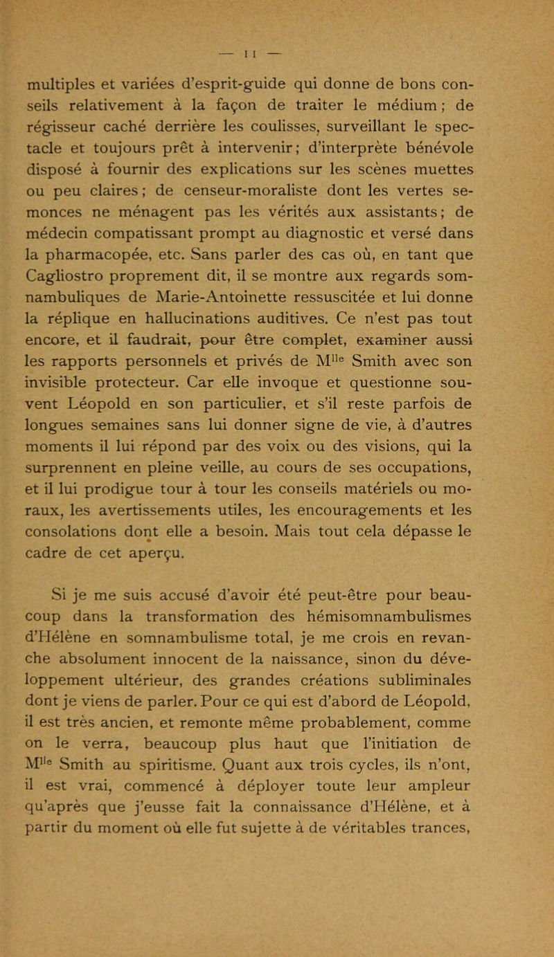 multiples et variées d’esprit-guide qui donne de bons con- seils relativement à la façon de traiter le médium ; de régisseur caché derrière les coulisses, surveillant le spec- tacle et toujours prêt à intervenir; d’interprète bénévole disposé à fournir des explications sur les scènes muettes ou peu claires ; de censeur-moraliste dont les vertes se- monces ne ménagent pas les vérités aux assistants; de médecin compatissant prompt au diagnostic et versé dans la pharmacopée, etc. Sans parler des cas où, en tant que Cagliostro proprement dit, il se montre aux regards som- nambuliques de Marie-Antoinette ressuscitée et lui donne la réplique en hallucinations auditives. Ce n’est pas tout encore, et il faudrait, pour être complet, examiner aussi les rapports personnels et privés de Mlle Smith avec son invisible protecteur. Car elle invoque et questionne sou- vent Léopold en son particulier, et s’il reste parfois de longues semaines sans lui donner signe de vie, à d’autres moments il lui répond par des voix ou des visions, qui la surprennent en pleine veille, au cours de ses occupations, et il lui prodigue tour à tour les conseils matériels ou mo- raux, les avertissements utiles, les encouragements et les consolations dont elle a besoin. Mais tout cela dépasse le cadre de cet aperçu. Si je me suis accusé d’avoir été peut-être pour beau- coup dans la transformation des hémisomnambulismes d’Hélène en somnambulisme total, je me crois en revan- che absolument innocent de la naissance, sinon du déve- loppement ultérieur, des grandes créations subliminales dont je viens de parler. Pour ce qui est d’abord de Léopold, il est très ancien, et remonte même probablement, comme on le verra, beaucoup plus haut que l’initiation de Mlle Smith au spiritisme. Quant aux trois cycles, ils n’ont, il est vrai, commencé à déployer toute leur ampleur qu’après que j’eusse fait la connaissance d’Hélène, et à partir du moment où elle fut sujette à de véritables trances,