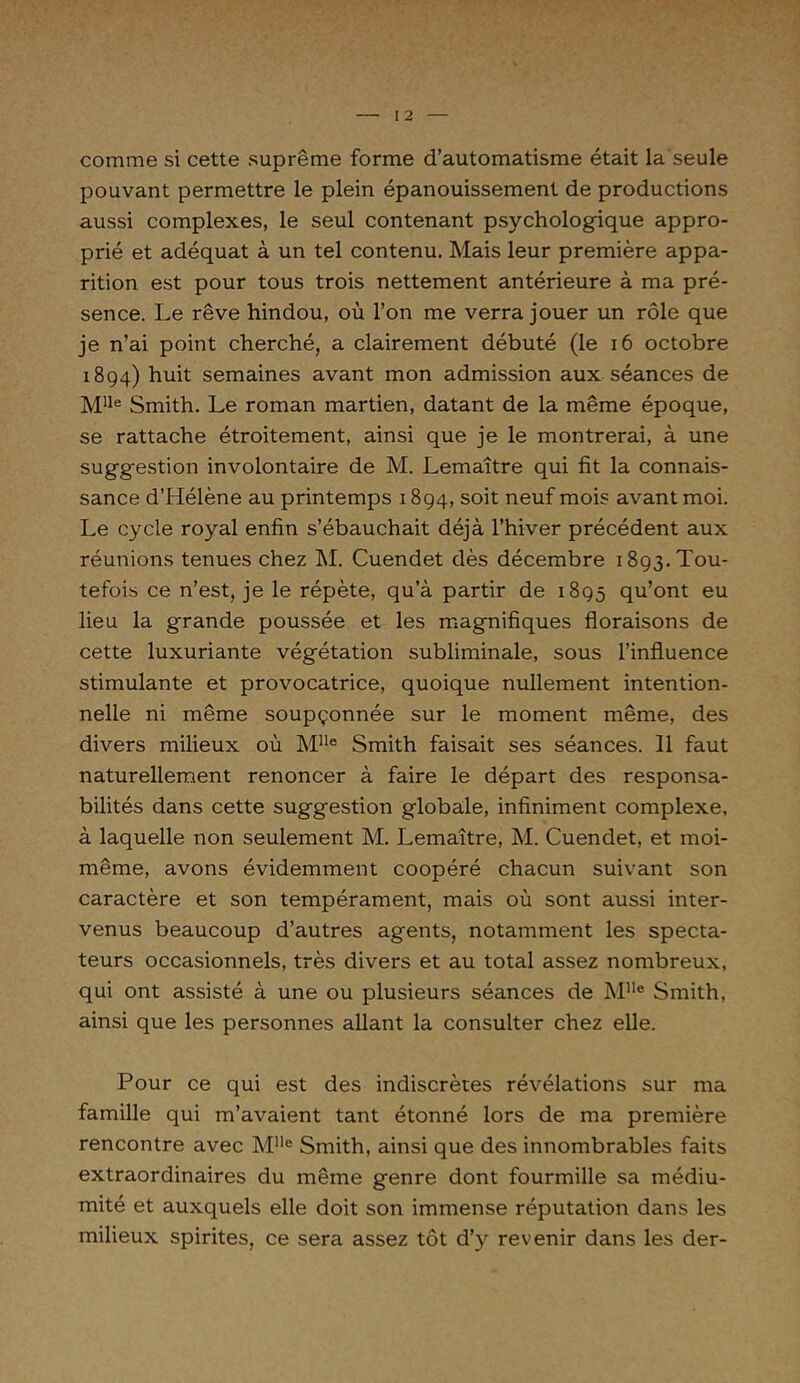 comme si cette suprême forme d’automatisme était la seule pouvant permettre le plein épanouissement de productions aussi complexes, le seul contenant psychologique appro- prié et adéquat à un tel contenu. Mais leur première appa- rition est pour tous trois nettement antérieure à ma pré- sence. Le rêve hindou, où l’on me verra jouer un rôle que je n’ai point cherché, a clairement débuté (le 16 octobre 1894) huit semaines avant mon admission aux séances de Mlle Smith. Le roman martien, datant de la même époque, se rattache étroitement, ainsi que je le montrerai, à une sugg-estion involontaire de M. Lemaître qui fit la connais- sance d’Hélène au printemps 1894, soit neuf mois avant moi. Le cycle royal enfin s’ébauchait déjà l’hiver précédent aux réunions tenues chez M. Cuendet dès décembre 1893. Tou- tefois ce n’est, je le répète, qu’à partir de 1895 qu’ont eu lieu la grande poussée et les magnifiques floraisons de cette luxuriante végétation subliminale, sous l’influence stimulante et provocatrice, quoique nullement intention- nelle ni même soupçonnée sur le moment même, des divers milieux où Mlle Smith faisait ses séances. 11 faut naturellement renoncer à faire le départ des responsa- bilités dans cette suggestion globale, infiniment complexe, à laquelle non seulement M. Lemaître, M. Cuendet, et moi- même, avons évidemment coopéré chacun suivant son caractère et son tempérament, mais où sont aussi inter- venus beaucoup d’autres agents, notamment les specta- teurs occasionnels, très divers et au total assez nombreux, qui ont assisté à une ou plusieurs séances de Mlle Smith, ainsi que les personnes allant la consulter chez elle. Pour ce qui est des indiscrètes révélations sur ma famille qui m’avaient tant étonné lors de ma première rencontre avec M1Ie Smith, ainsi que des innombrables faits extraordinaires du même genre dont fourmille sa médiu- mité et auxquels elle doit son immense réputation dans les milieux spirites, ce sera assez tôt d’y revenir dans les der-