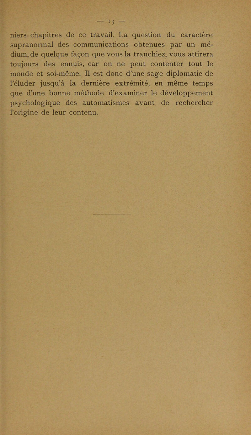 <3 — niers chapitres de ce travail. La question du caractère supranormal des communications obtenues par un mé- dium, de quelque façon que vous la tranchiez, vous attirera toujours des ennuis, car on ne peut contenter tout le monde et soi-même. Il est donc d’une sage diplomatie de l’éluder jusqu’à la dernière extrémité, en même temps que d’une bonne méthode d’examiner le développement psychologique des automatismes avant de rechercher l’origine de leur contenu.