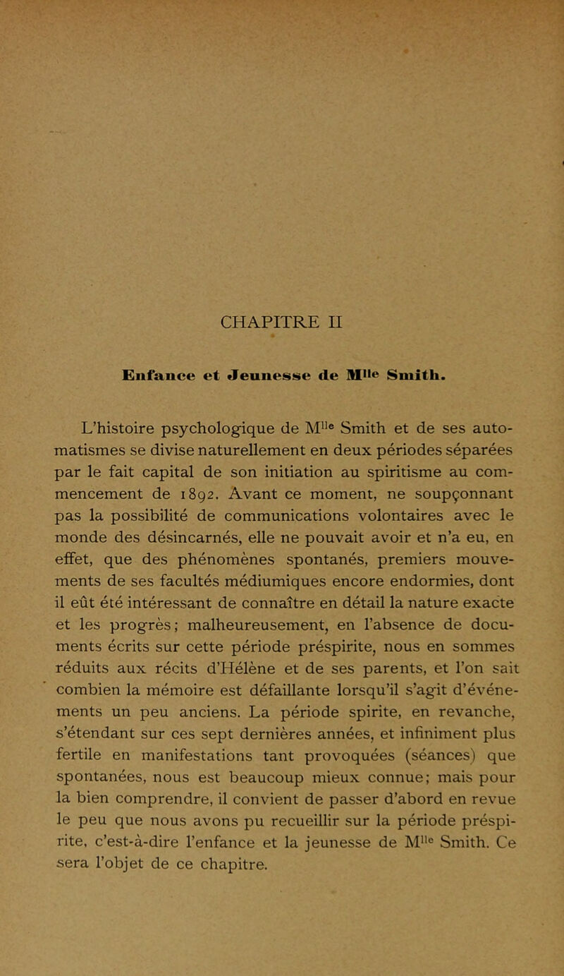 CHAPITRE II Enfance et «Jeunesse de M,,e Smith. L’histoire psychologique de Mlle Smith et de ses auto- matismes se divise naturellement en deux périodes séparées par le fait capital de son initiation au spiritisme au com- mencement de 1892. Avant ce moment, ne soupçonnant pas la possibilité de communications volontaires avec le monde des désincarnés, elle ne pouvait avoir et n’a eu, en effet, que des phénomènes spontanés, premiers mouve- ments de ses facultés médiumiques encore endormies, dont il eût été intéressant de connaître en détail la nature exacte et les progrès; malheureusement, en l’absence de docu- ments écrits sur cette période préspirite, nous en sommes réduits aux récits d’PIélène et de ses parents, et l’on sait combien la mémoire est défaillante lorsqu’il s’agit d’événe- ments un peu anciens. La période spirite, en revanche, s’étendant sur ces sept dernières années, et infiniment plus fertile en manifestations tant provoquées (séances) que spontanées, nous est beaucoup mieux connue; mais pour la bien comprendre, il convient de passer d’abord en revue le peu que nous avons pu recueillir sur la période préspi- rite, c’est-à-dire l’enfance et la jeunesse de Mlle Smith. Ce sera l’objet de ce chapitre.