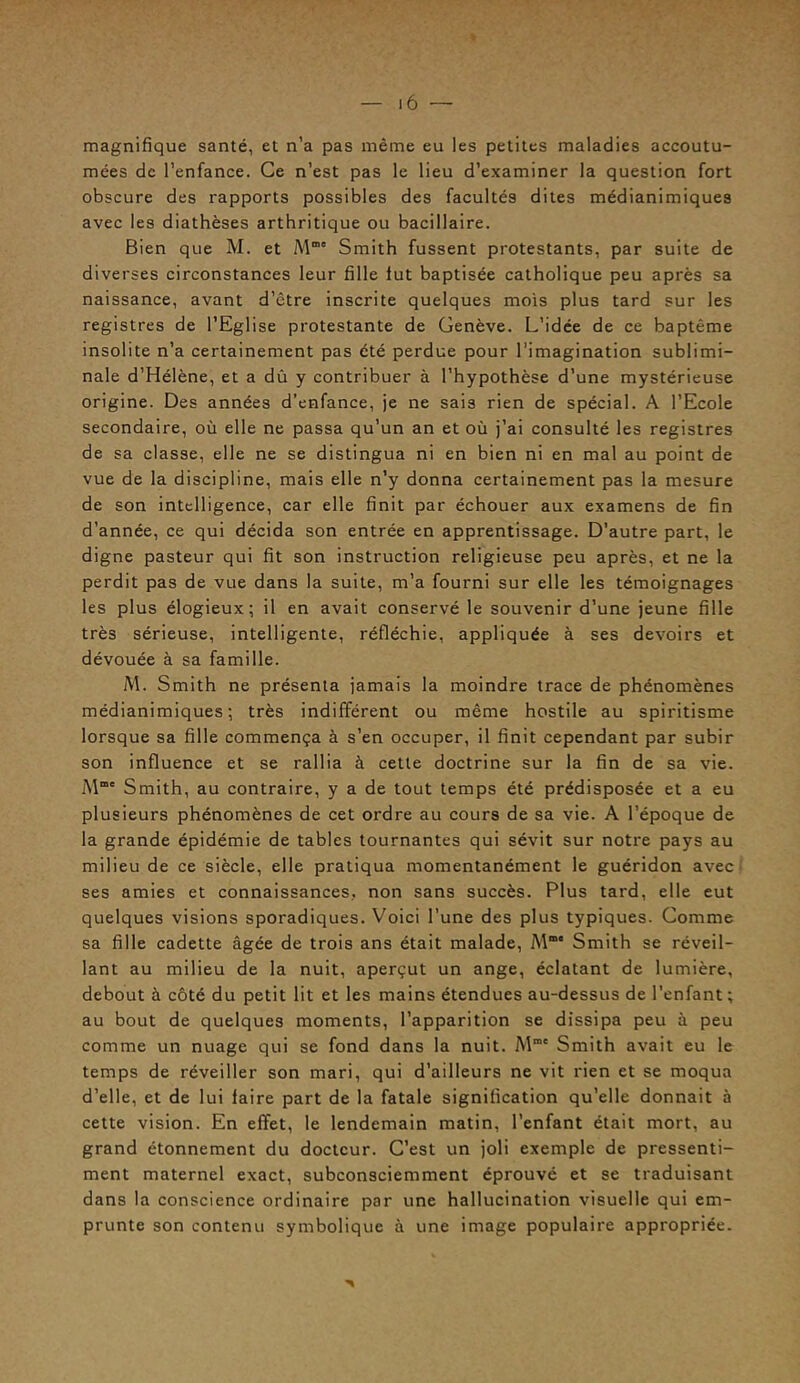 magnifique santé, et n’a pas même eu les petites maladies accoutu- mées de l’enfance. Ce n’est pas le lieu d’examiner la question fort obscure des rapports possibles des facultés dites médianimiques avec les diathèses arthritique ou bacillaire. Bien que M. et M“e Smith fussent protestants, par suite de diverses circonstances leur fille lut baptisée catholique peu après sa naissance, avant d’être inscrite quelques mois plus tard sur les registres de l’Eglise protestante de Genève. L’idée de ce baptême insolite n’a certainement pas été perdue pour l’imagination sublimi- nale d’Hélène, et a dû y contribuer à l’hypothèse d’une mystérieuse origine. Des années d’enfance, je ne sais rien de spécial. A l’Ecole secondaire, où elle ne passa qu’un an et où j’ai consulté les registres de sa classe, elle ne se distingua ni en bien ni en mal au point de vue de la discipline, mais elle n’y donna certainement pas la mesure de son intelligence, car elle finit par échouer aux examens de fin d’année, ce qui décida son entrée en apprentissage. D’autre part, le digne pasteur qui fit son instruction religieuse peu après, et ne la perdit pas de vue dans la suite, m’a fourni sur elle les témoignages les plus élogieux; il en avait conservé le souvenir d’une jeune fille très sérieuse, intelligente, réfléchie, appliquée à ses devoirs et dévouée à sa famille. M. Smith ne présenta jamais la moindre trace de phénomènes médianimiques; très indifférent ou même hostile au spiritisme lorsque sa fille commença à s’en occuper, il finit cependant par subir son influence et se rallia à cette doctrine sur la fin de sa vie. M™' Smith, au contraire, y a de tout temps été prédisposée et a eu plusieurs phénomènes de cet ordre au cours de sa vie. A l’époque de la grande épidémie de tables tournantes qui sévit sur notre pays au milieu de ce siècle, elle pratiqua momentanément le guéridon avec ses amies et connaissances, non sans succès. Plus tard, elle eut quelques visions sporadiques. Voici l’une des plus typiques. Comme sa fille cadette âgée de trois ans était malade, Mm Smith se réveil- lant au milieu de la nuit, aperçut un ange, éclatant de lumière, debout à côté du petit lit et les mains étendues au-dessus de l’enfant ; au bout de quelques moments, l’apparition se dissipa peu à peu comme un nuage qui se fond dans la nuit. M1' Smith avait eu le temps de réveiller son mari, qui d’ailleurs ne vit rien et se moqua d’elle, et de lui faire part de la fatale signification qu’elle donnait à cette vision. En effet, le lendemain matin, l’enfant était mort, au grand étonnement du docteur. C’est un joli exemple de pressenti- ment maternel exact, subconsciemment éprouvé et se traduisant dans la conscience ordinaire par une hallucination visuelle qui em- prunte son contenu symbolique à une image populaire appropriée.