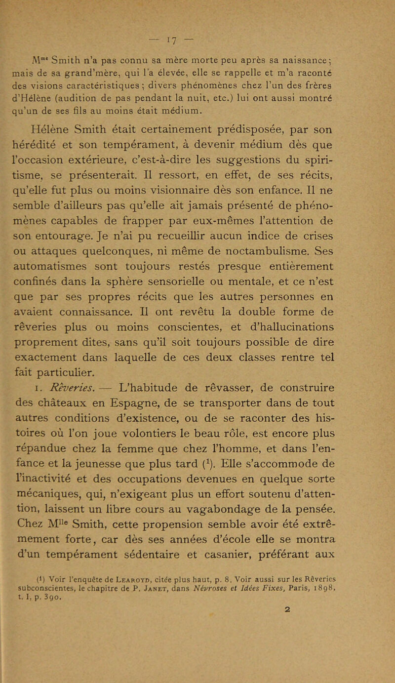 M' Smith n’a pas connu sa mère morte peu après sa naissance; mais de sa grand’mère, qui l a élevée, elle se rappelle et m’a raconté des visions caractéristiques ; divers phénomènes chez l’un des frères d’Hélène (audition de pas pendant la nuit, etc.) lui ont aussi montré qu’un de ses fils au moins était médium. Hélène Smith était certainement prédisposée, par son hérédité et son tempérament, à devenir médium dès que l’occasion extérieure, c’est-à-dire les suggestions du spiri- tisme. se présenterait. Il ressort, en effet, de ses récits, qu’elle fut plus ou moins visionnaire dès son enfance. 11 ne semble d’ailleurs pas qu’elle ait jamais présenté de phéno- mènes capables de frapper par eux-mêmes l’attention de son entourage. Je n’ai pu recueillir aucun indice de crises ou attaques quelconques, ni même de noctambulisme. Ses automatismes sont toujours restés presque entièrement confinés dans la sphère sensorielle ou mentale, et ce n’est que par ses propres récits que les autres personnes en avaient connaissance. Il ont revêtu la double forme de rêveries plus ou moins conscientes, et d’hallucinations proprement dites, sans qu’il soit toujours possible de dire exactement dans laquelle de ces deux classes rentre tel fait particulier. i. Rêveries. — L’habitude de rêvasser, de construire des châteaux en Espagne, de se transporter dans de tout autres conditions d’existence, ou de se raconter des his- toires où l’on joue volontiers le beau rôle, est encore plus répandue chez la femme que chez l’homme, et dans l’en- fance et la jeunesse que plus tard l1). Elle s’accommode de l’inactivité et des occupations devenues en quelque sorte mécaniques, qui, n’exigeant plus un effort soutenu d’atten- tion, laissent un libre cours au vagabondage de la pensée. Chez Mlle Smith, cette propension semble avoir été extrê- mement forte, car dès ses années d’école elle se montra d’un tempérament sédentaire et casanier, préférant aux (1) Voir l’enquête de Learoyb, citée plus haut, p. 8. Voir aussi sur les Rêveries subconscientes, le chapitre de P. Janet, dans Névroses et Idées Fixes, Paris, 1898, t. I, p. 390. 2