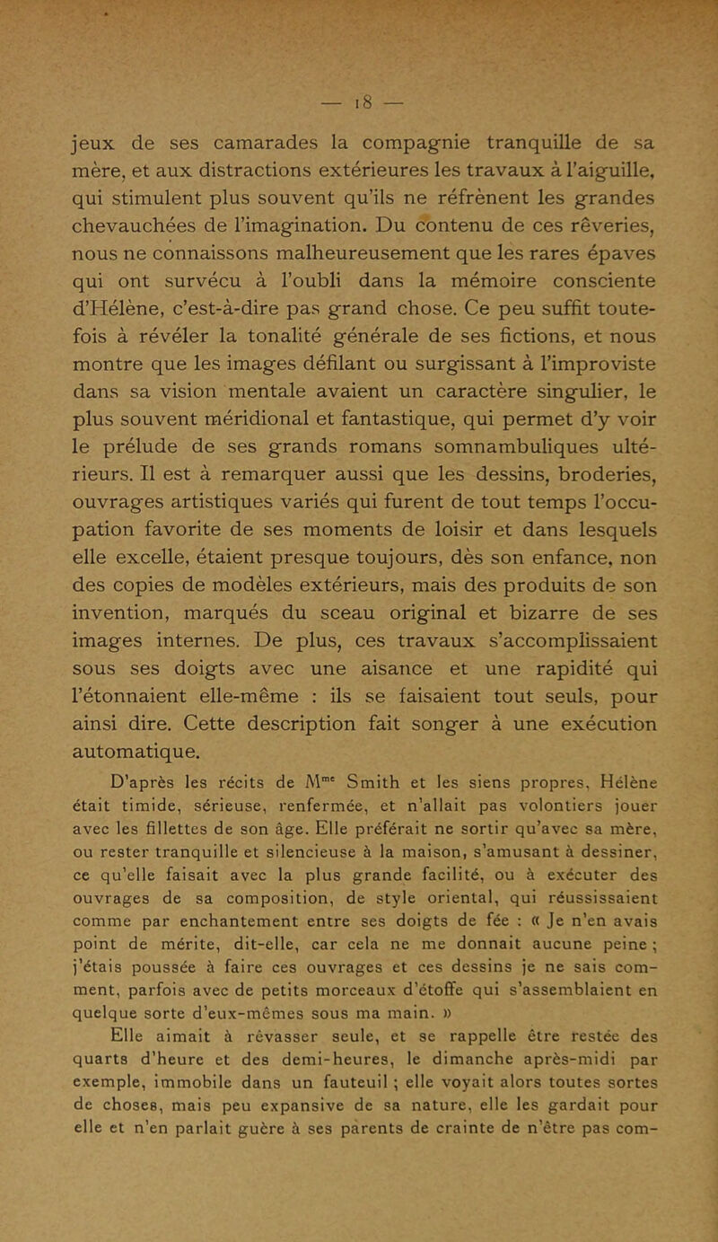 jeux de ses camarades la compagnie tranquille de sa mère, et aux distractions extérieures les travaux à l’aiguille, qui stimulent plus souvent qu’ils ne réfrènent les grandes chevauchées de l’imagination. Du contenu de ces rêveries, nous ne connaissons malheureusement que les rares épaves qui ont survécu à l’oubli dans la mémoire consciente d’Hélène, c’est-à-dire pas grand chose. Ce peu suffit toute- fois à révéler la tonalité générale de ses fictions, et nous montre que les images défilant ou surgissant à l’improviste dans sa vision mentale avaient un caractère singulier, le plus souvent méridional et fantastique, qui permet d’y voir le prélude de ses grands romans somnambuliques ulté- rieurs. Il est à remarquer aussi que les dessins, broderies, ouvrages artistiques variés qui furent de tout temps l’occu- pation favorite de ses moments de loisir et dans lesquels elle excelle, étaient presque toujours, dès son enfance, non des copies de modèles extérieurs, mais des produits de son invention, marqués du sceau original et bizarre de ses images internes. De plus, ces travaux s’accomplissaient sous ses doigts avec une aisance et une rapidité qui l’étonnaient elle-même : ils se faisaient tout seuls, pour ainsi dire. Cette description fait songer à une exécution automatique. D’après les récits de Mmc Smith et les siens propres, Hélène était timide, sérieuse, renfermée, et n’allait pas volontiers jouer avec les fillettes de son âge. Elle préférait ne sortir qu’avec sa mère, ou rester tranquille et silencieuse à la maison, s’amusant à dessiner, ce qu’elle faisait avec la plus grande facilité, ou à exécuter des ouvrages de sa composition, de style oriental, qui réussissaient comme par enchantement entre ses doigts de fée : « Je n’en avais point de mérite, dit-elle, car cela ne me donnait aucune peine ; j’étais poussée à faire ces ouvrages et ces dessins je ne sais com- ment, parfois avec de petits morceaux d’étoffe qui s’assemblaient en quelque sorte d’eux-mêmes sous ma main. » Elle aimait à rêvasser seule, et se rappelle être restée des quarts d’heure et des demi-heures, le dimanche après-midi par exemple, immobile dans un fauteuil ; elle voyait alors toutes sortes de choses, mais peu expansive de sa nature, elle les gardait pour elle et n’en parlait guère à ses parents de crainte de n’être pas com-
