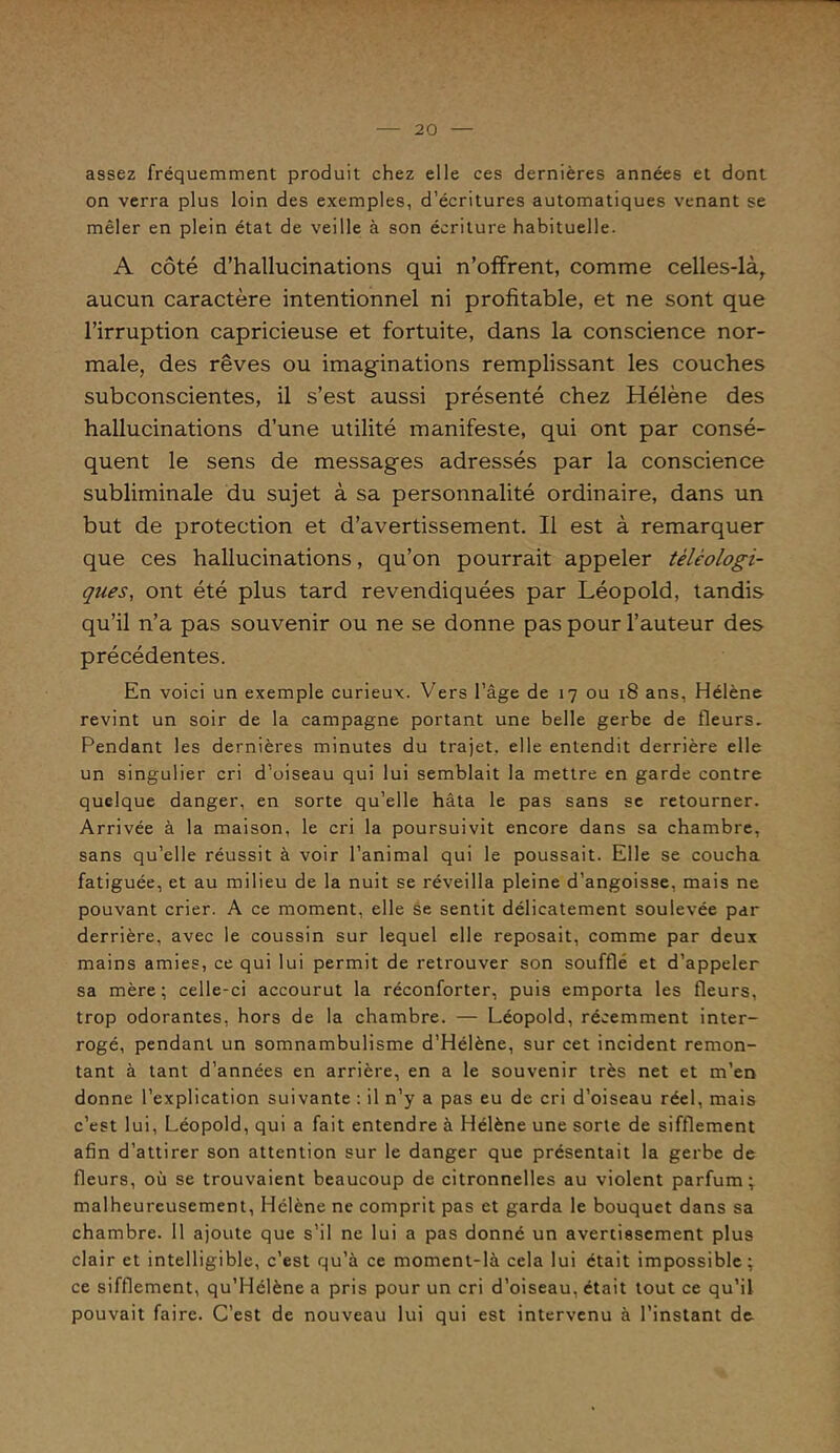 assez fréquemment produit chez elle ces dernières années et dont on verra plus loin des exemples, d’écritures automatiques venant se mêler en plein état de veille à son écriture habituelle. A côté d’hallucinations qui n’offrent, comme celles-là, aucun caractère intentionnel ni profitable, et ne sont que l’irruption capricieuse et fortuite, dans la conscience nor- male, des rêves ou imaginations remplissant les couches subconscientes, il s’est aussi présenté chez Hélène des hallucinations d’une utilité manifeste, qui ont par consé- quent le sens de messages adressés par la conscience subliminale du sujet à sa personnalité ordinaire, dans un but de protection et d’avertissement. Il est à remarquer que ces hallucinations, qu’on pourrait appeler téléologi- ques, ont été plus tard revendiquées par Léopold, tandis qu’il n’a pas souvenir ou ne se donne pas pour l’auteur des précédentes. En voici un exemple curieux. Vers l’âge de 17 ou 18 ans, Hélène revint un soir de la campagne portant une belle gerbe de fleurs. Pendant les dernières minutes du trajet, elle entendit derrière elle un singulier cri d’oiseau qui lui semblait la mettre en garde contre quelque danger, en sorte qu’elle hâta le pas sans se retourner. Arrivée à la maison, le cri la poursuivit encore dans sa chambre, sans qu’elle réussit à voir l’animal qui le poussait. Elle se coucha fatiguée, et au milieu de la nuit se réveilla pleine d’angoisse, mais ne pouvant crier. A ce moment, elle se sentit délicatement soulevée par derrière, avec le coussin sur lequel elle reposait, comme par deux mains amies, ce qui lui permit de retrouver son soufflé et d’appeler sa mère; celle-ci accourut la réconforter, puis emporta les fleurs, trop odorantes, hors de la chambre. — Léopold, récemment inter- rogé, pendant un somnambulisme d’Hélène, sur cet incident remon- tant à tant d’années en arrière, en a le souvenir très net et m’en donne l’explication suivante : il n’y a pas eu de cri d’oiseau réel, mais c’est lui, Léopold, qui a fait entendre à Hélène une sorte de sifflement afin d’attirer son attention sur le danger que présentait la gerbe de fleurs, où se trouvaient beaucoup de citronnelles au violent parfum; malheureusement, Hélène ne comprit pas et garda le bouquet dans sa chambre. 11 ajoute que s’il ne lui a pas donné un avertissement plus clair et intelligible, c’est qu’à ce moment-là cela lui était impossible; ce sifflement, qu’Hélène a pris pour un cri d’oiseau, était tout ce qu’il pouvait faire. C’est de nouveau lui qui est intervenu à l’instant de.