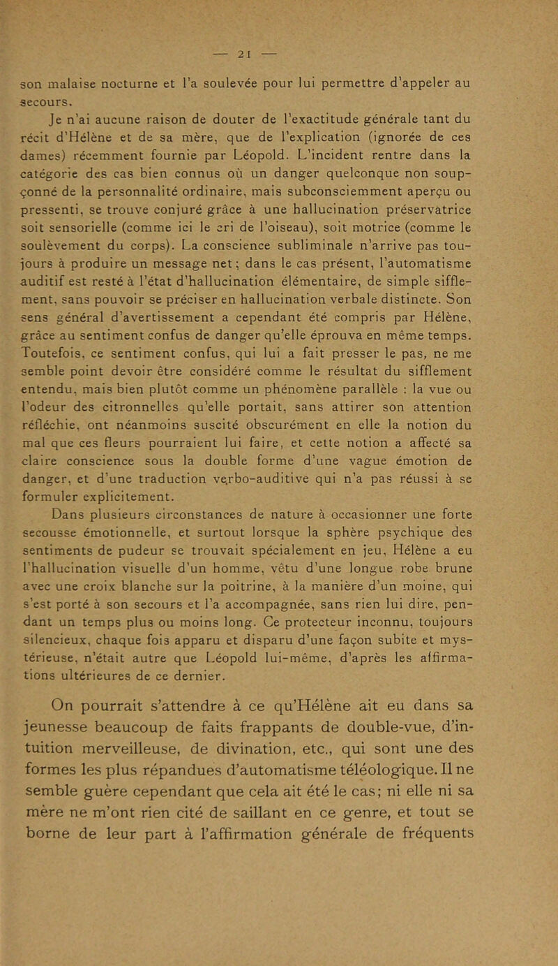 2 I son malaise nocturne et l’a soulevée pour lui permettre d’appeler au secours. Je n’ai aucune raison de douter de l’exactitude générale tant du récit d’Hélène et de sa mère, que de l’explication (ignorée de ces dames) récemment fournie par Léopold. L’incident rentre dans la catégorie des cas bien connus où un danger quelconque non soup- çonné de la personnalité ordinaire, mais subconsciemment aperçu ou pressenti, se trouve conjuré grâce à une hallucination préservatrice soit sensorielle (comme ici le cri de l’oiseau), soit motrice (comme le soulèvement du corps). La conscience subliminale n’arrive pas tou- jours à produire un message net; dans le cas présent, l’automatisme auditif est resté à l’état d’hallucination élémentaire, de simple siffle- ment, sans pouvoir se préciser en hallucination verbale distincte. Son sens général d’avertissement a cependant été compris par Hélène, grâce au sentiment confus de danger qu’elle éprouva en même temps. Toutefois, ce sentiment confus, qui lui a fait presser le pas, ne me semble point devoir être considéré comme le résultat du sifflement entendu, mais bien plutôt comme un phénomène parallèle : la vue ou l’odeur des citronnelles qu’elle portait, sans attirer son attention réfléchie, ont néanmoins suscité obscurément en elle la notion du mal que ces fleurs pourraient lui faire, et cette notion a affecté sa claire conscience sous la double forme d’une vague émotion de danger, et d’une traduction ve.rbo-auditive qui n’a pas réussi à se formuler explicitement. Dans plusieurs circonstances de nature à occasionner une forte secousse émotionnelle, et surtout lorsque la sphère psychique des sentiments de pudeur se trouvait spécialement en jeu, Hélène a eu l’hallucination visuelle d’un homme, vêtu d’une longue robe brune avec une croix blanche sur la poitrine, à la manière d’un moine, qui s’est porté à son secours et l’a accompagnée, sans rien lui dire, pen- dant un temps plus ou moins long. Ce protecteur inconnu, toujours silencieux, chaque fois apparu et disparu d’une façon subite et mys- térieuse, n’était autre que Léopold lui-même, d’après les affirma- tions ultérieures de ce dernier. On pourrait s’attendre à ce qu’Hélène ait eu dans sa jeunesse beaucoup de faits frappants de double-vue, d’in- tuition merveilleuse, de divination, etc., qui sont une des formes les plus répandues d’automatisme téléologique. Il ne semble guère cependant que cela ait été le cas; ni elle ni sa mère ne m’ont rien cité de saillant en ce genre, et tout se borne de leur part à l’affirmation générale de fréquents