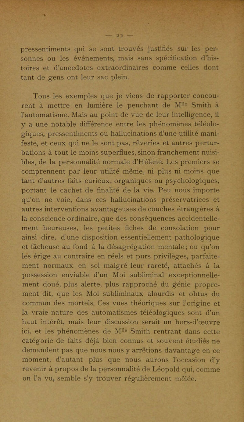 \ pressentiments qui se sont trouvés justifiés sur les per- sonnes ou les événements, mais sans spécification d’his- toires et d’anecdotes extraordinaires comme celles dont tant de gens ont leur sac plein. Tous les exemples que je viens de rapporter concou- rent à mettre en lumière le penchant de M!le Smith à l’automatisme. Mais au point de vue de leur intelligence, il y a une notable différence entre les phénomènes téléolo- giques, pressentiments ou hallucinations d’une utilité mani- feste, et ceux qui ne le sont pas, rêveries et autres pertur- bations à tout le moins superflues, sinon franchement nuisi- bles, de la personnalité normale d’Hélène. Les premiers se comprennent par leur utilité même, ni plus ni moins que tant d’autres faits curieux, organiques ou psychologiques, portant le cachet de finalité de la vie. Peu nous importe qu’on ne voie, dans ces hallucinations préservatrices et autres interventions avantageuses de couches étrangères à la conscience ordinaire, que des conséquences accidentelle- ment heureuses, les petites fiches de consolation pour ainsi dire, d’une disposition essentiellement pathologique et fâcheuse au fond à la désagrégation mentale; ou qu’on les érige au contraire en réels et purs privilèges, parfaite- ment normaux en soi malgré leur rareté, attachés à la possession enviable d’un Moi subliminal exceptionnelle- ment doué, plus alerte, plus rapproché du génie propre- ment dit, que les Moi subliminaux alourdis et obtus du commun des mortels. Ces vues théoriques sur l’origine et la vraie nature des automatismes téléologiques sont d’un haut intérêt, mais leur discussion serait un hors-d’œuvre ici, et les phénomènes de Mlle Smith rentrant dans cette catégorie de faits déjà bien connus et souvent étudiés ne demandent pas que nous nous y arrêtions davantage en ce moment, d’autant plus que nous aurons l’occasion d’y revenir à propos de la personnalité de Léopold qui, comme on l’a vu, semble s’y trouver régulièrement mêlée.