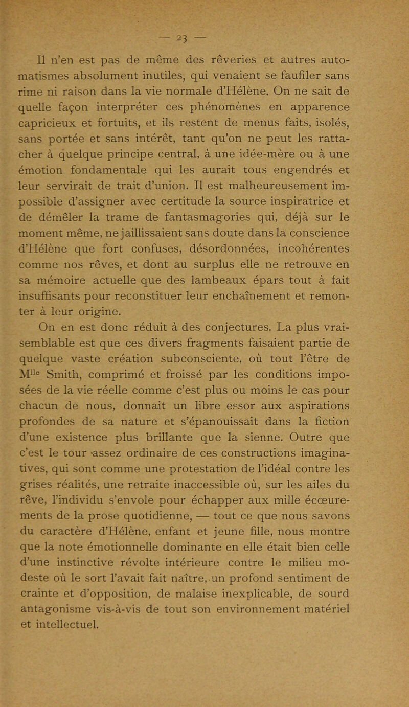 Il n’en est pas de même des rêveries et autres auto- matismes absolument inutiles, qui venaient se faufiler sans rime ni raison dans la vie normale d’Hélène. On ne sait de quelle façon interpréter ces phénomènes en apparence capricieux et fortuits, et ils restent de menus faits, isolés, sans portée et sans intérêt, tant qu’on ne peut les ratta- cher à quelque principe central, à une idée-mère ou à une émotion fondamentale qui les aurait tous engendrés et leur servirait de trait d’union. Il est malheureusement im- possible d’assigner avec certitude la source inspiratrice et de démêler la trame de fantasmagories qui, déjà sur le moment même, ne jaillissaient sans doute dans la conscience d’Hélène que fort confuses, désordonnées, incohérentes comme nos rêves, et dont au surplus elle ne retrouve en sa mémoire actuelle que des lambeaux épars tout à fait insuffisants pour reconstituer leur enchaînement et remon- ter à leur origine. On en est donc réduit à des conjectures. La plus vrai- semblable est que ces divers fragments faisaient partie de quelque vaste création subconsciente, où tout l’être de Mlle Smith, comprimé et froissé par les conditions impo- sées de la vie réelle comme c’est plus ou moins le cas pour chacun de nous, donnait un libre essor aux aspirations profondes de sa nature et s’épanouissait dans la fiction d’une existence plus brillante que la sienne. Outre que c’est le tour -assez ordinaire de ces constructions imagina- tives, qui sont comme une protestation de l’idéal contre les grises réalités, une retraite inaccessible où, sur les ailes du rêve, l’individu s’envole pour échapper aux mille écœure- ments de la prose quotidienne, — tout ce que nous savons du caractère d’Hélène, enfant et jeune fille, nous montre que la note émotionnelle dominante en elle était bien celle d’une instinctive révolte intérieure contre le milieu mo- deste où le sort l’avait fait naître, un profond sentiment de crainte et d’opposition, de malaise inexplicable, de sourd antagonisme vis-à-vis de tout son environnement matériel et intellectuel.
