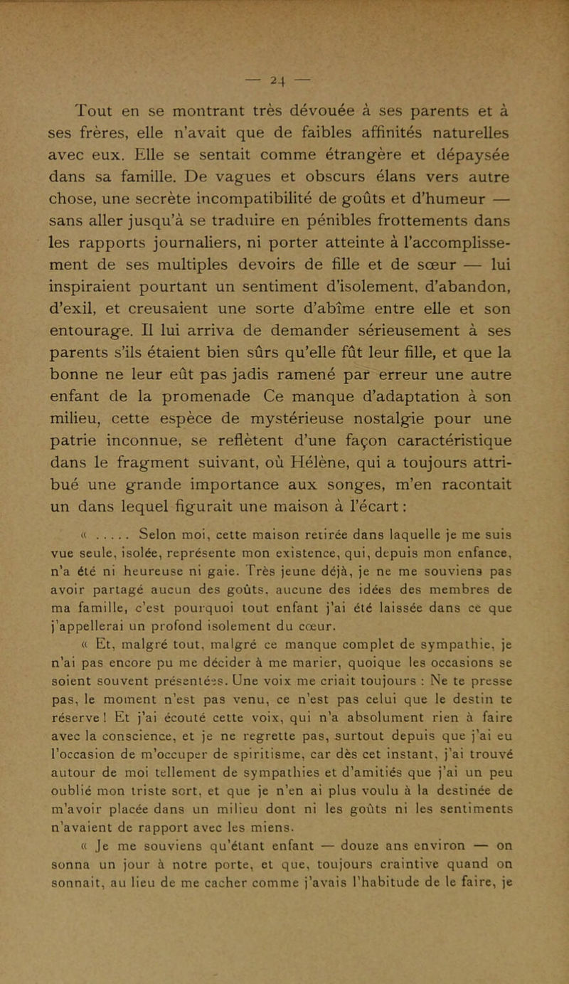 Tout en se montrant très dévouée à ses parents et à ses frères, elle n’avait que de faibles affinités naturelles avec eux. Elle se sentait comme étrangère et dépaysée dans sa famille. De vagues et obscurs élans vers autre chose, une secrète incompatibilité de goûts et d’humeur — sans aller jusqu’à se traduire en pénibles frottements dans les rapports journaliers, ni porter atteinte à l’accomplisse- ment de ses multiples devoirs de fille et de sœur — lui inspiraient pourtant un sentiment d’isolement, d’abandon, d’exil, et creusaient une sorte d’abîme entre elle et son entourage. Il lui arriva de demander sérieusement à ses parents s’ils étaient bien sûrs qu’elle fût leur fille, et que la bonne ne leur eût pas jadis ramené par erreur une autre enfant de la promenade Ce manque d’adaptation à son milieu, cette espèce de mystérieuse nostalgie pour une patrie inconnue, se reflètent d’une façon caractéristique dans le fragment suivant, où Hélène, qui a toujours attri- bué une grande importance aux songes, m’en racontait un dans lequel figurait une maison à l’écart : « Selon moi, cette maison retirée dans laquelle je me suis vue seule, isolée, représente mon existence, qui, depuis mon enfance, n’a été ni heureuse ni gaie. Très jeune déjà, je ne me souviens pas avoir partagé aucun des goûts, aucune des idées des membres de ma famille, c’est pourquoi tout enfant j’ai été laissée dans ce que j’appellerai un profond isolement du cœur. « Et, malgré tout, malgré ce manque complet de sympathie, je n’ai pas encore pu me décider à me marier, quoique les occasions se soient souvent présentées. Une voix me criait toujours : Ne te presse pas, le moment n’est pas venu, ce n’est pas celui que le destin te réserve ! Et j’ai écouté cette voix, qui n’a absolument rien à faire avec la conscience, et je ne regrette pas, surtout depuis que j’ai eu l’occasion de m’occuper de spiritisme, car dès cet instant, j’ai trouvé autour de moi tellement de sympathies et d’amitiés que j’ai un peu oublié mon triste sort, et que je n’en ai plus voulu à la destinée de m’avoir placée dans un milieu dont ni les goûts ni les sentiments n’avaient de rapport avec les miens. « Je me souviens qu’étant enfant — douze ans environ — on sonna un jour à notre porte, et que, toujours craintive quand on sonnait, au lieu de me cacher comme j’avais l’habitude de le faire, je