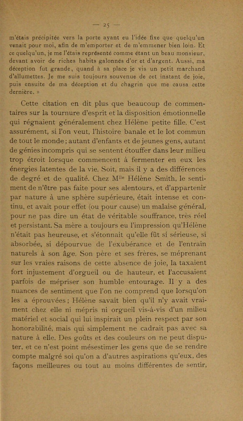 m’étais précipitée vers la porte ayant eu l’idée fixe que quelqu’un venait pour moi, afin de m’emporter et de m’emmener bien loin. Et ce quelqu’un, je me l’étais représenté comme étant un beau monsieur, devant avoir de riches habits galonnés d’or et d’argent. Aussi, ma déception fut grande, quand à sa place je vis un petit marchand d’allumettes. Je me suis toujours souvenue de cet instant de joie, puis ensuite de ma déception et du chagrin que me causa cette dernière. » Cette citation en dit plus que beaucoup de commen- taires sur la tournure d’esprit et la disposition émotionnelle qui régnaient généralement chez Hélène petite fille. C’est assurément, si l’on veut, l’histoire banale et le lot commun de tout le monde ; autant d’enfants et de jeunes gens, autant de génies incompris qui se sentent étouffer dans leur milieu trop étroit lorsque commencent à fermenter en eux les énergies latentes de la vie. Soit, mais il y a des différences de degré et de qualité. Chez Mlle Hélène Smith, le senti- ment de n’être pas faite pour ses alentours, et d’appartenir par nature à une sphère supérieure, était intense et con- tinu. et avait pour effet (ou pour cause) un malaise général, pour ne pas dire un état de véritable souffrance, très réel et persistant. Sa mère a toujours eu l’impression qu’Hélène n’était pas heureuse, et s’étonnait qu’elle fût si sérieuse, si absorbée, si dépourvue de l’exubérance et de l’entrain naturels à son âge. Son père et ses frères, se méprenant sur les vraies raisons de cette absence de joie, la taxaient fort injustement d’orgueil ou de hauteur, et l’accusaient parfois de mépriser son humble entourage. Il y a des nuances de sentiment que l’on ne comprend que lorsqu’on les a éprouvées ; Hélène savait bien qu’il n’y avait vrai- ment chez elle ni mépris ni orgueil vis-à-vis d’un milieu matériel et social qui lui inspirait un plein respect par son honorabilité, mais qui simplement ne cadrait pas avec sa nature à elle. Des goûts et des couleurs on ne peut dispu- ter, et ce n’est point mésestimer les gens que de se rendre compte malgré soi qu’on a d’autres aspirations qu’eux, des façons meilleures ou tout au moins différentes de sentir,