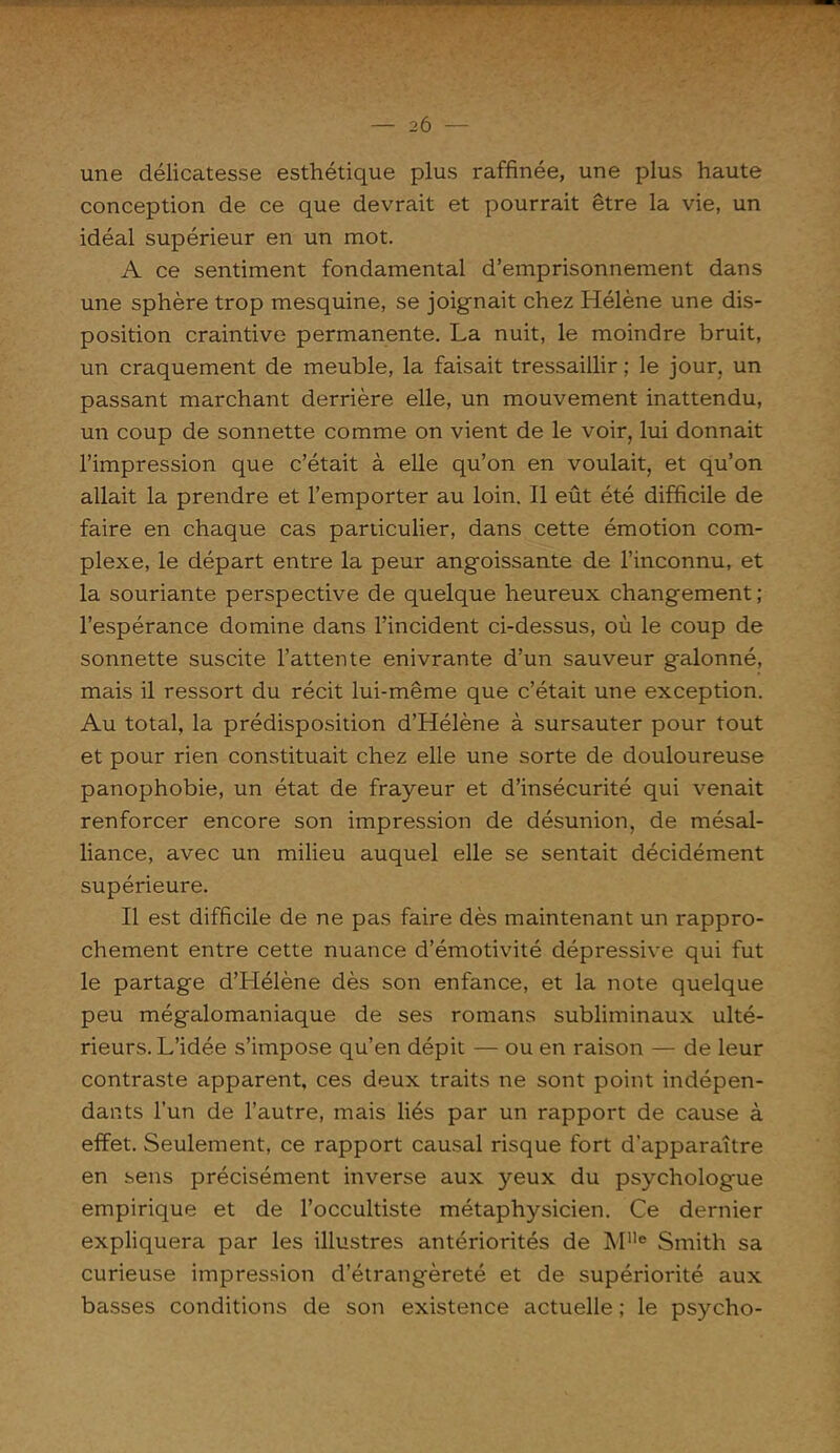 ' 1 ■ ' '1 1 — — 2Ô — une délicatesse esthétique plus raffinée, une plus haute conception de ce que devrait et pourrait être la vie, un idéal supérieur en un mot. A ce sentiment fondamental d’emprisonnement dans une sphère trop mesquine, se joignait chez Hélène une dis- position craintive permanente. La nuit, le moindre bruit, un craquement de meuble, la faisait tressaillir ; le jour, un passant marchant derrière elle, un mouvement inattendu, un coup de sonnette comme on vient de le voir, lui donnait l’impression que c’était à elle qu’on en voulait, et qu’on allait la prendre et l’emporter au loin. Il eût été difficile de faire en chaque cas particulier, dans cette émotion com- plexe, le départ entre la peur angoissante de l’inconnu, et la souriante perspective de quelque heureux changement; l’espérance domine dans l’incident ci-dessus, où le coup de sonnette suscite l’attente enivrante d’un sauveur galonné, mais il ressort du récit lui-même que c’était une exception. Au total, la prédisposition d’Hélène à sursauter pour tout et pour rien constituait chez elle une sorte de douloureuse panophobie, un état de frayeur et d’insécurité qui venait renforcer encore son impression de désunion, de mésal- liance, avec un milieu auquel elle se sentait décidément supérieure. Il est difficile de ne pas faire dès maintenant un rappro- chement entre cette nuance d’émotivité dépressive qui fut le partage d’Hélène dès son enfance, et la note quelque peu mégalomaniaque de ses romans subliminaux ulté- rieurs. L’idée s’impose qu’en dépit — ou en raison — de leur contraste apparent, ces deux traits ne sont point indépen- dants l’un de l’autre, mais liés par un rapport de cause à effet. Seulement, ce rapport causal risque fort d’apparaître en sens précisément inverse aux yeux du psychologue empirique et de l’occultiste métaphysicien. Ce dernier expliquera par les illustres antériorités de MUe Smith sa curieuse impression d’étrangèreté et de supériorité aux basses conditions de son existence actuelle ; le psycho-