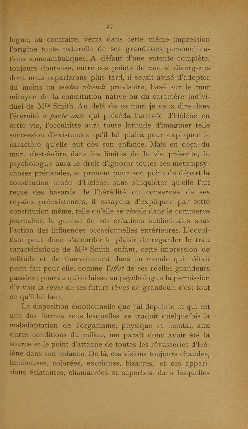logue, au contraire, verra dans cette même impression l’origine toute naturelle de ses grandioses personnifica- tions somnambuliques. A défaut d’une entente complète, toujours douteuse, entre ces points de vue si divergents dont nous reparlerons plus tard, il serait avisé d’adopter du moins un niodus vivendi provisoire, basé sur le mur mitoyen de la constitution native ou du caractère indivi- duel de MUe Smith. Au delà de ce mur, je veux dire dans l’éternité a parte ante qui précéda l’arrivée d’Hélène en cette vie, l’occultiste aura toute latitude d’imaginer telle succession d’existences qu’il lui plaira pour expliquer le caractère qu’elle eut dès son enfance. Mais en deçà du mur, c’est-à-dire dans les limites de la vie présente, le psychologue aura le droit d’ignorer toutes ces métempsy- choses prénatales, et prenant pour son point de départ la constitution innée d’Hélène, sans s’inquiéter qu’elle l’ait reçue des hasards de l’hérédité ou conservée de ses royales préexistences, il essayera d’expliquer par cette constitution même, telle qu’elle se révèle dans le commerce journalier, la genèse de ses créations subliminales sous l’action des influences occasionnelles extérieures. L’occul- tiste peut donc s’accorder le plaisir de regarder le trait caractéristique de Mlle Smith enfant, cette impression de solitude et de fourvoiement dans un monde qui n’était point fait pour elle, comme l'effet de ses réelles grandeurs passées ; pourvu qu’on laisse au psychologue la permission d’y voir la cause de ses futurs rêves de grandeur, c’est tout ce qu’il lui faut. La disposition émotionnelle que j’ai dépeinte et qui est une des formes sous lesquelles se traduit quelquefois la maladaptation de l’organisme, physique et mental, aux dures conditions du milieu, me paraît donc avoir été la source et le point d’attache de toutes les rêvasseries d’Hé- lène dans son enfance. De là, ces visions toujours chaudes, lumineuses, colorées, exotiques, bizarres, et ces appari- tions éclatantes, chamarrées et superbes, dans lesquelles