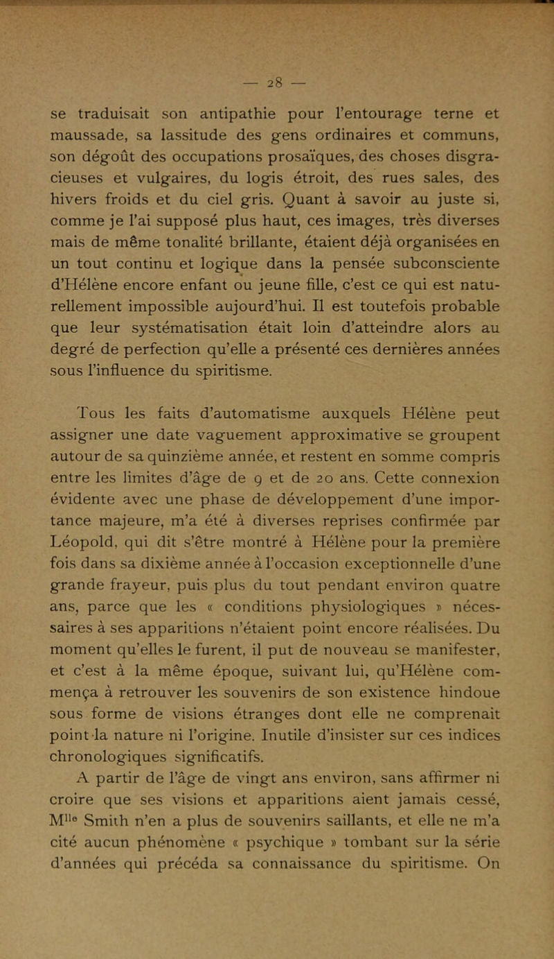 se traduisait son antipathie pour l’entourage terne et maussade, sa lassitude des gens ordinaires et communs, son dégoût des occupations prosaïques, des choses disgra- cieuses et vulgaires, du logis étroit, des rues sales, des hivers froids et du ciel gris. Quant à savoir au juste si, comme je l’ai supposé plus haut, ces images, très diverses mais de même tonalité brillante, étaient déjà organisées en un tout continu et logique dans la pensée subconsciente d’Hélène encore enfant ou jeune fille, c’est ce qui est natu- rellement impossible aujourd’hui. Il est toutefois probable que leur systématisation était loin d’atteindre alors au degré de perfection qu’elle a présenté ces dernières années sous l’influence du spiritisme. Tous les faits d’automatisme auxquels Hélène peut assigner une date vaguement approximative se groupent autour de sa quinzième année, et restent en somme compris entre les limites d’âge de 9 et de 20 ans. Cette connexion évidente avec une phase de développement d’une impor- tance majeure, m’a été à diverses reprises confirmée par Léopold, qui dit s’être montré à Hélène pour la première fois dans sa dixième année à l’occasion exceptionnelle d’une grande frayeur, puis plus du tout pendant environ quatre ans, parce que les « conditions physiologiques » néces- saires à ses apparitions n’étaient point encore réalisées. Du moment qu’elles le furent, il put de nouveau se manifester, et c’est à la même époque, suivant lui, qu’Hélène com- mença à retrouver les souvenirs de son existence hindoue sous forme de visions étranges dont elle ne comprenait point la nature ni l’origine. Inutile d’insister sur ces indices chronologiques significatifs. A partir de l’âge de vingt ans environ, sans affirmer ni croire que ses visions et apparitions aient jamais cessé, Mn° Smith n’en a plus de souvenirs saillants, et elle ne m’a cité aucun phénomène « psychique » tombant sur la série d’années qui précéda sa connaissance du spiritisme. On