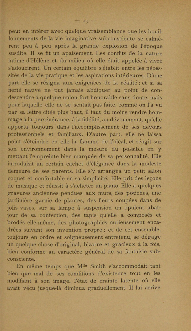 peut en inférer avec quelque vraisemblance que les bouil- lonnements de la vie imaginative subconsciente se calmè- rent peu à peu après la grande explosion de l’époque susdite. Il se fit un apaisement. Les conflits de la nature intime d’Hélène et du milieu où elle était appelée à vivre s’adoucirent. Un certain équilibre s’établit entre les néces- sités de la vie pratique et les aspirations intérieures. D’une part elle se résigna aux exigences de la réalité ; et si sa fierté native ne put jamais abdiquer au point de con- descendre à quelque union fort honorable sans doute, mais pour laquelle elle ne se sentait pas faite, comme on l’a vu par sa lettre citée plus haut, il faut du moins rendre hom- mage à la persévérance, à la fidélité, au dévouement, qu’elle apporta toujours dans l’accomplissement de ses devoirs professionnels et familiaux. D’autre part, elle ne laissa point s’éteindre en elle la flamme de l’idéal, et réagit sur son environnement dans la mesure du possible en y mettant l’empreinte bien marquée de sa personnalité. Elle introduisit un certain cachet d’élégance dans la modeste demeure de ses parents. Elle s’y arrangea un petit salon coquet et confortable en sa simplicité. Elle prit des leçons de musique et réussit à s’acheter un piano. Elle a quelques gravures anciennes pendues aux murs, des potiches, une jardinière garnie de plantes, des fleurs coupées dans de jolis vases, sur sa lampe à suspension un opulent abat- jour de sa confection, des tapis qu’elle a composés et brodés elle-même, des photographies curieusement enca- drées suivant son invention propre ; et de cet ensemble, toujours en ordre et soigneusement entretenu, se dégage un quelque chose d’original, bizarre et gracieux à la fois, bien conforme au caractère général de sa fantaisie sub- consciente. En même temps que Mlle Smith s’accommodait tant bien que mal de ses conditions d’existence tout en les modifiant à son image, l’état de crainte latente où elle avait vécu jusque-là diminua graduellement. Il lui arrive