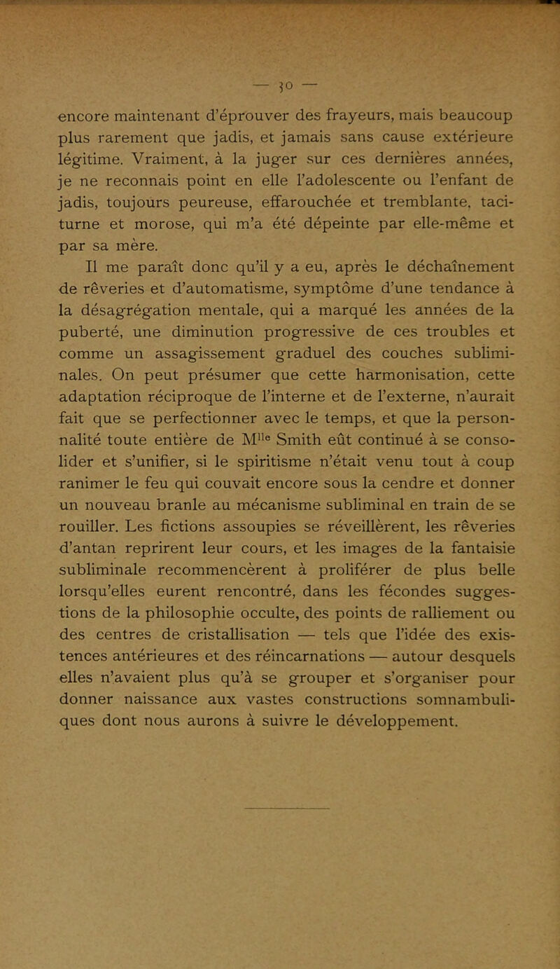 ' 'f- ■ >. — — encore maintenant d’éprouver des frayeurs, mais beaucoup plus rarement que jadis, et jamais sans cause extérieure légitime. Vraiment, à la juger sur ces dernières années, je ne reconnais point en elle l’adolescente ou l’enfant de jadis, toujours peureuse, effarouchée et tremblante, taci- turne et morose, qui m’a été dépeinte par elle-même et par sa mère. Il me paraît donc qu’il y a eu, après le déchaînement de rêveries et d’automatisme, symptôme d’une tendance à la désagrégation mentale, qui a marqué les années de la puberté, une diminution progressive de ces troubles et comme un assagissement graduel des couches sublimi- nales. On peut présumer que cette harmonisation, cette adaptation réciproque de l’interne et de l’externe, n’aurait fait que se perfectionner avec le temps, et que la person- nalité toute entière de Mlle Smith eût continué à se conso- lider et s’unifier, si le spiritisme n’était venu tout à coup ranimer le feu qui couvait encore sous la cendre et donner un nouveau branle au mécanisme subliminal en train de se rouiller. Les fictions assoupies se réveillèrent, les rêveries d’antan reprirent leur cours, et les images de la fantaisie subliminale recommencèrent à proliférer de plus belle lorsqu’elles eurent rencontré, dans les fécondes sugges- tions de la philosophie occulte, des points de ralliement ou des centres de cristallisation — tels que l’idée des exis- tences antérieures et des réincarnations — autour desquels elles n’avaient plus qu’à se grouper et s’organiser pour donner naissance aux vastes constructions somnambuli- ques dont nous aurons à suivre le développement.