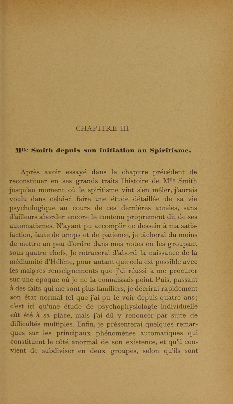 CHAPITRE III MHe Smith depuis son initiation au Spiritisme. Après avoir essayé dans le chapitre précédent de reconstituer en ses grands traits l’histoire de MUe Smith jusqu’au moment où le spiritisme vint s’en mêler, j’aurais voulu dans celui-ci faire une étude détaillée de sa vie psychologique au cours de ces dernières années, sans d’ailleurs aborder encore le contenu proprement dit de ses automatismes. N’ayant pu accomplir ce dessein à ma satis- faction, faute de temps et de patience, je tâcherai du moins de mettre un peu d’ordre dans mes notes en les groupant sous quatre chefs. Je retracerai d’abord la naissance de la médiumité d’Hélène, pour autant que cela est possible avec les maigres renseignements que j’ai réussi à me procurer sur une époque où je ne la connaissais point. Puis, passant à des faits qui me sont plus familiers, je décrirai rapidement son état normal tel que j’ai pu le voir depuis quatre ans ; c’est ici qu’une étude de psychophysiologie individuelle eût été à sa place, mais j’ai dû y renoncer par suite de difficultés multiples. Enfin, je présenterai quelques remar- ques sur les principaux phénomènes automatiques qui constituent le côté anormal de son existence, et qu’il con- vient de subdiviser en deux groupes, selon qu’ils sont