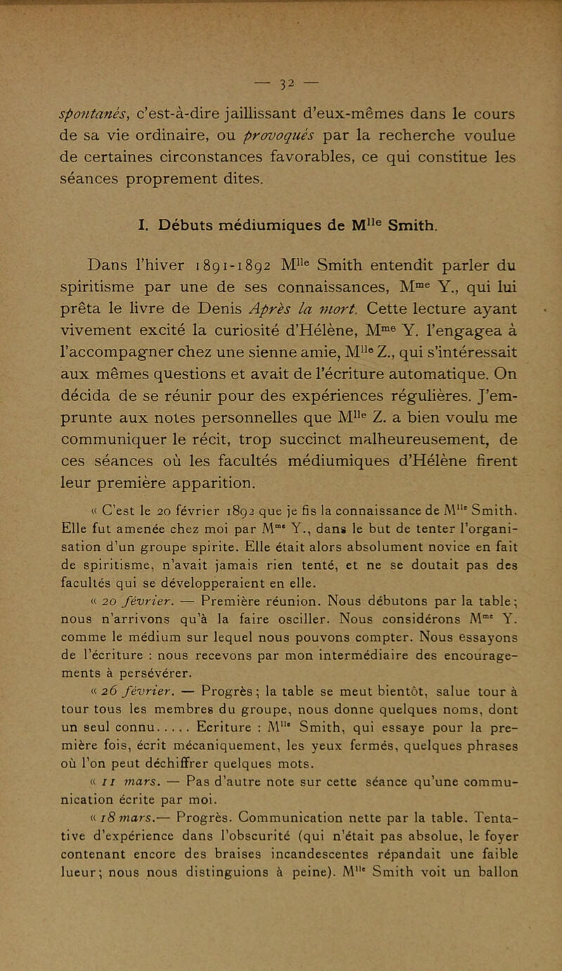 spontanés, c’est-à-dire jaillissant d’eux-mêmes dans le cours de sa vie ordinaire, ou provoqués par la recherche voulue de certaines circonstances favorables, ce qui constitue les séances proprement dites. I. Débuts médiumiques de Mlle Smith. Dans l’hiver 1891-1892 Mlle Smith entendit parler du spiritisme par une de ses connaissances, Mme Y., qui lui prêta le livre de Denis Apres La mort. Cette lecture ayant vivement excité la curiosité d’Hélène, Mme Y. l’engagea à l’accompagner chez une sienne amie, MlleZ., qui s’intéressait aux mêmes questions et avait de l’écriture automatique. On décida de se réunir pour des expériences régulières. J’em- prunte aux notes personnelles que M1Ie Z. a bien voulu me communiquer le récit, trop succinct malheureusement, de ces séances où les facultés médiumiques d’Hélène firent leur première apparition. « C’est le 20 février 1892 que je fis la connaissance de MUe Smith. Elle fut amenée chez moi par M“* Y., dans le but de tenter l’organi- sation d’un groupe spirite. Elle était alors absolument novice en fait de spiritisme, n’avait jamais rien tenté, et ne se doutait pas des facultés qui se développeraient en elle. « 20 février. — Première réunion. Nous débutons par la table; nous n’arrivons qu’à la faire osciller. Nous considérons Mmc Y. comme le médium sur lequel nous pouvons compter. Nous essayons de l’écriture : nous recevons par mon intermédiaire des encourage- ments à persévérer. «26 février. — Progrès; la table se meut bientôt, salue tour à tour tous les membres du groupe, nous donne quelques noms, dont un seul connu Ecriture : M1'* Smith, qui essaye pour la pre- mière fois, écrit mécaniquement, les yeux fermés, quelques phrases où l’on peut déchiffrer quelques mots. a 11 mars. — Pas d’autre note sur cette séance qu’une commu- nication écrite par moi. «18 mars.— Progrès. Communication nette par la table. Tenta- tive d’expérience dans l’obscurité (qui n’était pas absolue, le foyer contenant encore des braises incandescentes répandait une faible lueur; nous nous distinguions à peine). M* Smith voit un ballon