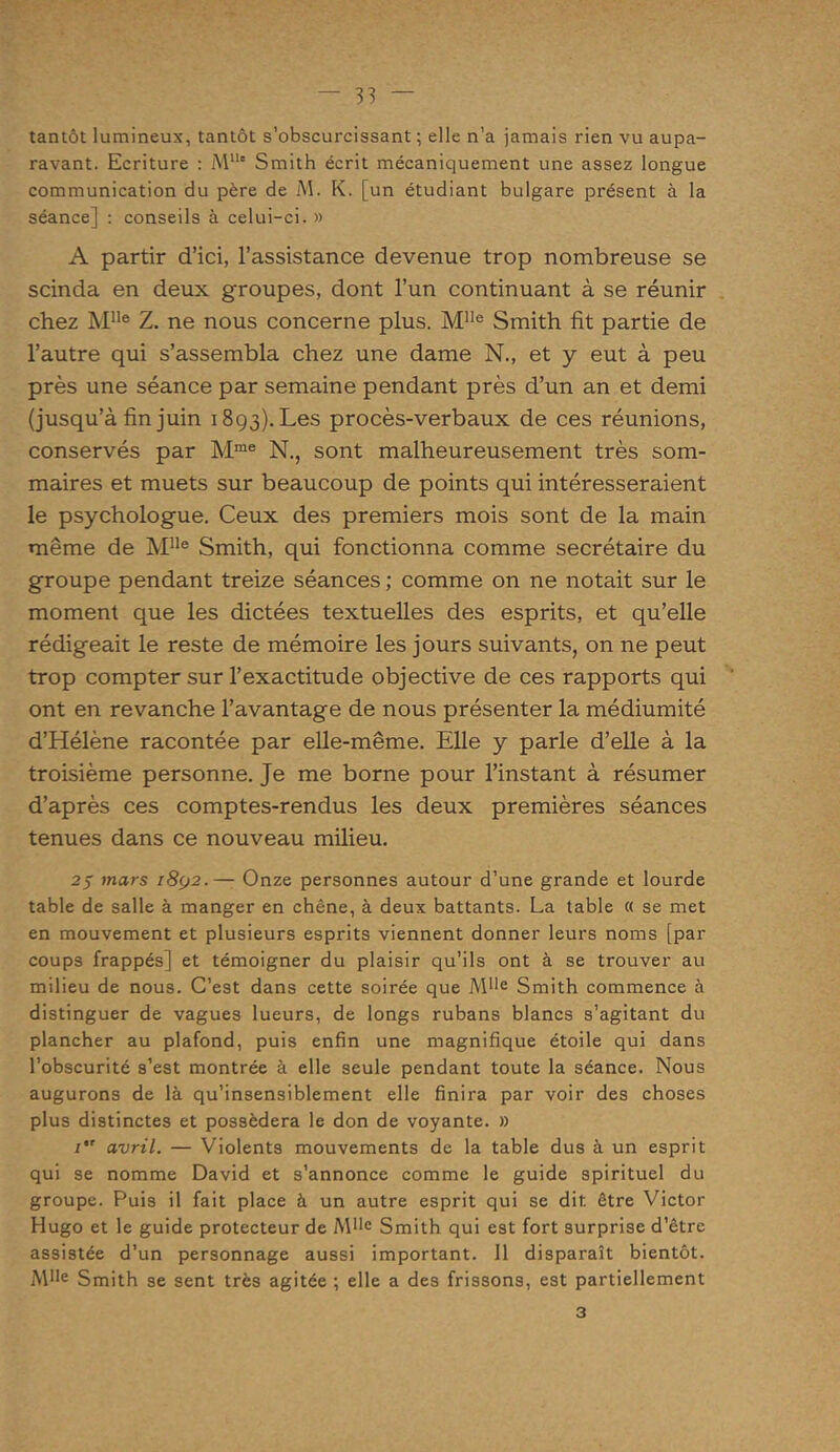 tantôt lumineux, tantôt s’obscurcissant ; elle n’a jamais rien vu aupa- ravant. Ecriture : MUe Smith écrit mécaniquement une assez longue communication du père de M. K. [un étudiant bulgare présent à la séance] : conseils à celui-ci. » A partir d’ici, l’assistance devenue trop nombreuse se scinda en deux groupes, dont l’un continuant à se réunir chez Mlle Z. ne nous concerne plus. Mlle Smith fit partie de l’autre qui s’assembla chez une dame N., et y eut à peu près une séance par semaine pendant près d’un an et demi (jusqu’à fin juin 1893). Les procès-verbaux de ces réunions, conservés par Mme N., sont malheureusement très som- maires et muets sur beaucoup de points qui intéresseraient le psychologue. Ceux des premiers mois sont de la main même de MUe Smith, qui fonctionna comme secrétaire du groupe pendant treize séances ; comme on ne notait sur le moment que les dictées textuelles des esprits, et qu’elle rédigeait le reste de mémoire les jours suivants, on ne peut trop compter sur l’exactitude objective de ces rapports qui ont en revanche l’avantage de nous présenter la médiumité d’Hélène racontée par elle-même. Elle y parle d’elle à la troisième personne. Je me borne pour l’instant à résumer d’après ces comptes-rendus les deux premières séances tenues dans ce nouveau milieu. 2$ mars i8(j2.— Onze personnes autour d’une grande et lourde table de salle à manger en chêne, à deux battants. La table « se met en mouvement et plusieurs esprits viennent donner leurs noms [par coups frappés] et témoigner du plaisir qu’ils ont à se trouver au milieu de nous. C’est dans cette soirée que Mlle Smith commence à distinguer de vagues lueurs, de longs rubans blancs s’agitant du plancher au plafond, puis enfin une magnifique étoile qui dans l’obscurité s’est montrée à elle seule pendant toute la séance. Nous augurons de là qu’insensiblement elle finira par voir des choses plus distinctes et possédera le don de voyante. » 1 avril. — Violents mouvements de la table dus à un esprit qui se nomme David et s’annonce comme le guide spirituel du groupe. Puis il fait place à un autre esprit qui se dit être Victor Hugo et le guide protecteur de Mlle Smith qui est fort surprise d'être assistée d’un personnage aussi important. 11 disparaît bientôt. Mlle Smith se sent très agitée ; elle a des frissons, est partiellement 3