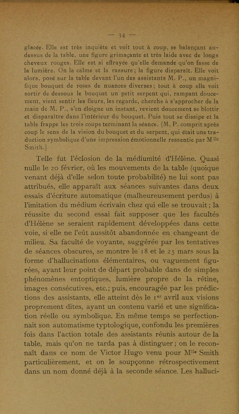 glacée. Elle est très inquiète et voit tout à coup, se balançant au- dessus de la table, une figure grimaçante et très laide avec de longs cheveux rouges. Elle est si effrayée qu’elle demande qu’on fasse de la lumière. On la calme et la rassure; la figure disparaît. Elle voit alors, posé sur la table devant l’un des assistants M. P., un magni- fique bouquet de roses de nuances diverses; tout à coup elle voit sortir de dessous le bouquet un petit serpent qui, rampant douce- ment, vient sentir les fleurs, les regarde, cherche à s’approcher de la main de M. P., s’en éloigne un instant, revient doucement se blottir et disparaître dans l’intérieur du bouquet. Puis tout se dissipe et la table frappe les trois coups terminant la séance. [M. P. comprit après coup le sens de la vision du bouquet et du serpent, qui était une tra- duction symbolique d’une impression émotionnelle ressentie par M fie Smith.] Telle fut l’éclosion de la médiumité d’Hélène. Quasi nulle le 20 février, où les mouvements de la table (quoique venant déjà d’elle selon toute probabilité) ne lui sont pas attribués, elle apparaît aux séances suivantes dans deux essais d’écriture automatique (malheureusement perdus) à l’imitation du médium écrivain chez qui elle se trouvait ; la réussite du second essai fait supposer que les facultés d’Hélène se seraient rapidement développées dans cette voie, si elle ne l’eût aussitôt abandonnée en changeant de milieu. Sa faculté de voyante, suggérée par les tentatives de séances obscures, se montre le 18 et le 25 mars sous la forme d’hallucinations élémentaires, ou vaguement figu- rées, ayant leur point de départ probable dans de simples phénomènes entoptiques, lumière propre de la rétine, images consécutives, etc.; puis, encouragée par les prédic- tions des assistants, elle atteint dès le ier avril aux visions proprement dites, ayant un contenu varié et une significa- tion réelle ou symbolique. En même temps se perfection- nait son automatisme typtologique, confondu les premières fois dans l’action totale des assistants réunis autour de la table, mais qu’on ne tarda pas à distinguer ; on le recon- naît dans ce nom de Victor Hugo venu pour M11* Smith particulièrement, et on le soupçonne rétrospectivement dans un nom donné déjà à la seconde séance. Les halluci-
