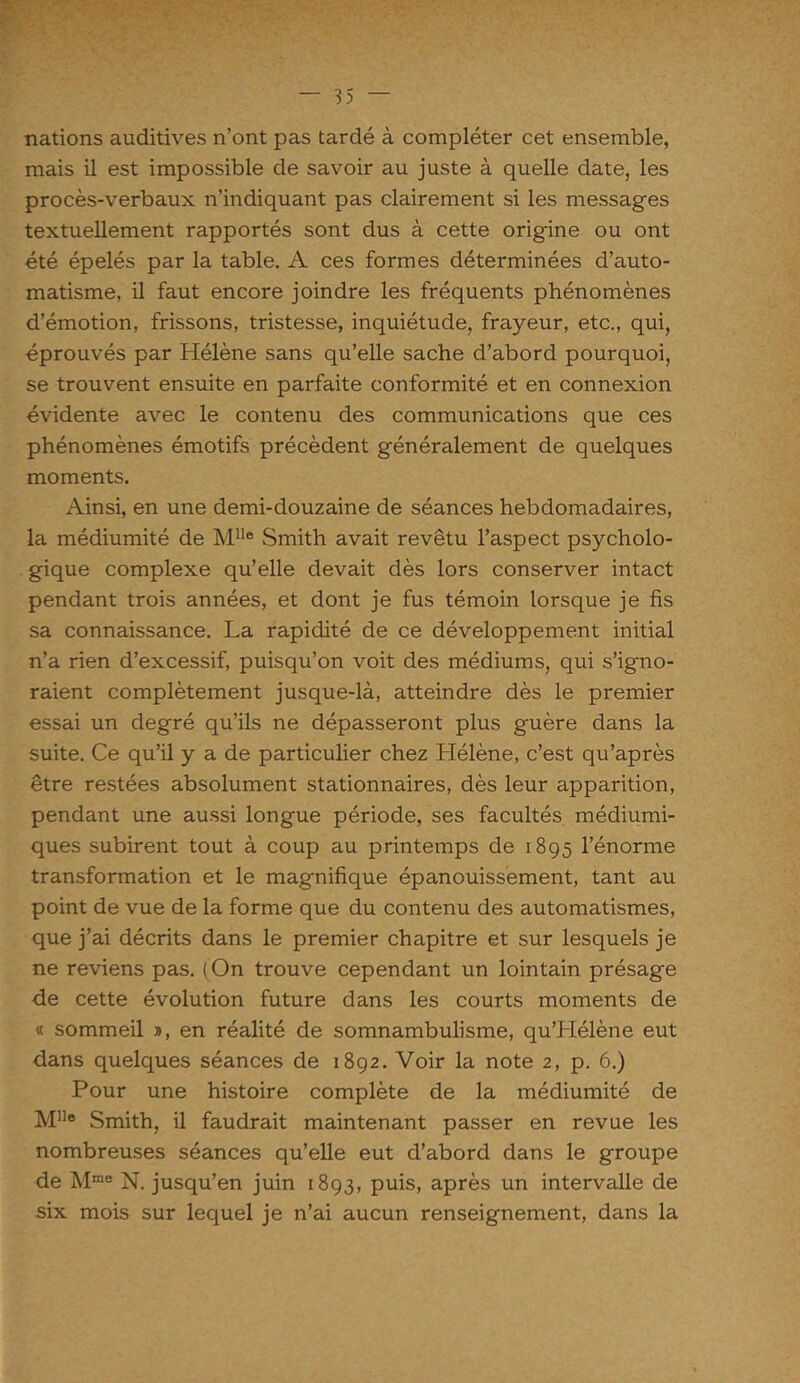 nations auditives n’ont pas tardé à compléter cet ensemble, mais il est impossible de savoir au juste à quelle date, les procès-verbaux n’indiquant pas clairement si les messages textuellement rapportés sont dus à cette origine ou ont été épelés par la table. A ces formes déterminées d’auto- matisme, il faut encore joindre les fréquents phénomènes d’émotion, frissons, tristesse, inquiétude, frayeur, etc., qui, éprouvés par Hélène sans qu’elle sache d’abord pourquoi, se trouvent ensuite en parfaite conformité et en connexion évidente avec le contenu des communications que ces phénomènes émotifs précèdent généralement de quelques moments. Ainsi, en une demi-douzaine de séances hebdomadaires, la médiumité de Mlle Smith avait revêtu l’aspect psycholo- gique complexe qu’elle devait dès lors conserver intact pendant trois années, et dont je fus témoin lorsque je fis sa connaissance. La rapidité de ce développement initial n’a rien d’excessif, puisqu’on voit des médiums, qui s’igno- raient complètement jusque-là, atteindre dès le premier essai un degré qu’ils ne dépasseront plus guère dans la suite. Ce qu’il y a de particulier chez Hélène, c’est qu’après être restées absolument stationnaires, dès leur apparition, pendant une aussi longue période, ses facultés médiumi- ques subirent tout à coup au printemps de 1895 l’énorme transformation et le magnifique épanouissement, tant au point de vue de la forme que du contenu des automatismes, que j’ai décrits dans le premier chapitre et sur lesquels je ne reviens pas. (On trouve cependant un lointain présage de cette évolution future dans les courts moments de « sommeil », en réalité de somnambulisme, qu’LIélène eut dans quelques séances de 1892. Voir la note 2, p. 6.) Pour une histoire complète de la médiumité de Mlle Smith, il faudrait maintenant passer en revue les nombreuses séances qu’elle eut d’abord dans le groupe de Mme N. jusqu’en juin 1893, puis, après un intervalle de six mois sur lequel je n’ai aucun renseignement, dans la