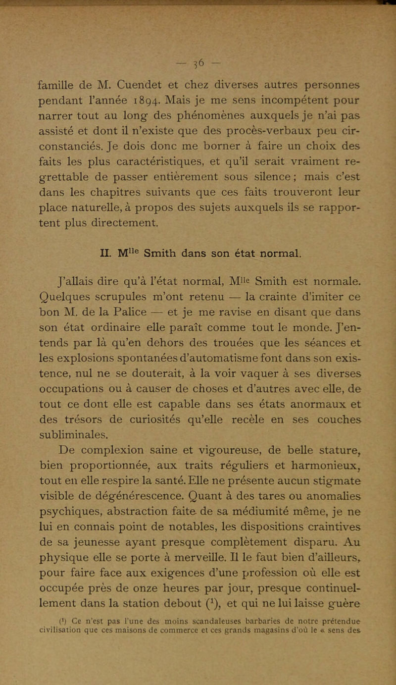 famille de M. Cuendet et chez diverses autres personnes pendant l’année 1894. Mais je me sens incompétent pour narrer tout au long des phénomènes auxquels je n’ai pas assisté et dont il n’existe que des procès-verbaux peu cir- constanciés. Je dois donc me borner à faire un choix des faits les plus caractéristiques, et qu’il serait vraiment re- grettable de passer entièrement sous silence ; mais c’est dans les chapitres suivants que ces faits trouveront leur place naturelle, à propos des sujets auxquels ils se rappor- tent plus directement. II. Mlle Smith dans son état normal. J’allais dire qu’à l’état normal, Mlle Smith est normale. Quelques scrupules m’ont retenu — la crainte d’imiter ce bon M. de la Palice — et je me ravise en disant que dans son état ordinaire elle paraît comme tout le monde. J’en- tends par là qu’en dehors des trouées que les séances et les explosions spontanées d’automatisme font dans son exis- tence, nul ne se douterait, à la voir vaquer à ses diverses occupations ou à causer de choses et d’autres avec elle, de tout ce dont elle est capable dans ses états anormaux et des trésors de curiosités qu’elle recèle en ses couches subliminales. De complexion saine et vigoureuse, de belle stature, bien proportionnée, aux traits réguliers et harmonieux, tout en elle respire la santé. Elle ne présente aucun stigmate visible de dégénérescence. Quant à des tares ou anomalies psychiques, abstraction faite- de sa médiumité même, je ne lui en connais point de notables, les dispositions craintives de sa jeunesse ayant presque complètement disparu. Au physique elle se porte à merveille. Il le faut bien d’ailleurs, pour faire face aux exigences d’une profession où elle est occupée près de onze heures par jour, presque continuel- lement dans la station debout (*), et qui ne lui laisse guère (•) Ce n’est pas l'une des moins scandaleuses barbaries de notre prétendue civilisation que ces maisons de commerce et ces grands magasins d'où le * sens des