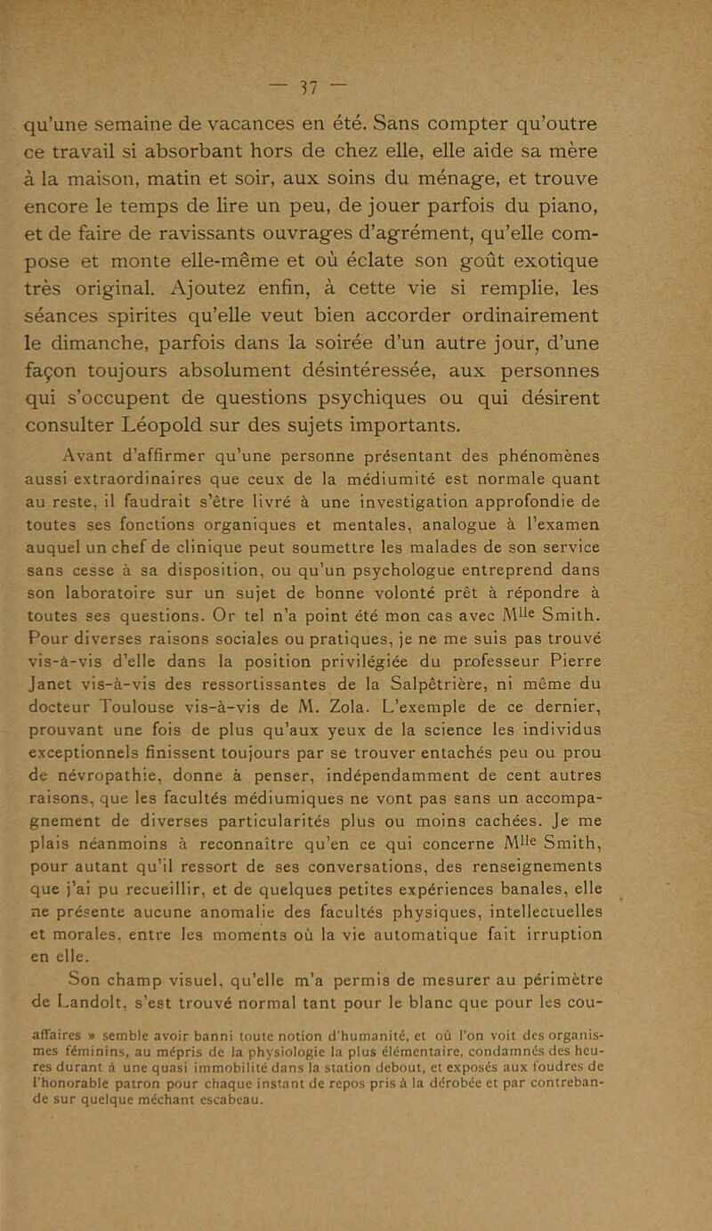 qu’une semaine de vacances en été. Sans compter qu’outre ce travail si absorbant hors de chez elle, elle aide sa mère à la maison, matin et soir, aux. soins du ménage, et trouve encore le temps de lire un peu, de jouer parfois du piano, et de faire de ravissants ouvrages d’agrément, qu’elle com- pose et monte elle-même et où éclate son goût exotique très original. Ajoutez enfin, à cette vie si remplie, les séances spirites qu’elle veut bien accorder ordinairement le dimanche, parfois dans la soirée d’un autre jour, d’une façon toujours absolument désintéressée, aux personnes qui s’occupent de questions psychiques ou qui désirent consulter Léopold sur des sujets importants. Avant d’affirmer qu’une personne présentant des phénomènes aussi extraordinaires que ceux de la médiumité est normale quant au reste, il faudrait s’être livré à une investigation approfondie de toutes ses fonctions organiques et mentales, analogue à l’examen auquel un chef de clinique peut soumettre les malades de son service sans cesse à sa disposition, ou qu’un psychologue entreprend dans son laboratoire sur un sujet de bonne volonté prêt à répondre à toutes ses questions. Or tel n’a point été mon cas avec Mlle Smith. Pour diverses raisons sociales ou pratiques, je ne me suis pas trouvé vis-à-vis d’elle dans la position privilégiée du professeur Pierre Janet vis-à-vis des ressortissantes de la Salpêtrière, ni même du docteur Toulouse vis-à-vis de M. Zola. L’exemple de ce dernier, prouvant une fois de plus qu’aux yeux de la science les individus exceptionnels finissent toujours par se trouver entachés peu ou prou de névropathie, donne à penser, indépendamment de cent autres raisons, que les facultés médiumiques ne vont pas sans un accompa- gnement de diverses particularités plus ou moins cachées. Je me plais néanmoins à reconnaître qu’en ce qui concerne Mlle Smith, pour autant qu’il ressort de ses conversations, des renseignements que j’ai pu recueillir, et de quelques petites expériences banales, elle ne présente aucune anomalie des facultés physiques, intellectuelles et morales, entre les moments où la vie automatique fait irruption en elle. Son champ visuel, qu’elle m’a permis de mesurer au périmètre de Landolt, s’est trouvé normal tant pour le blanc que pour les cou- affaires » semble avoir banni toute notion d’humanité, et où l'on voit des organis- mes féminins, au mépris de la physiologie la plus élémentaire, condamnés des heu- res durant à une quasi immobilité dans la station debout, et exposés aux foudres de l'honorable patron pour chaque instant de repos pris à la dérobée et par contreban- de sur quelque méchant escabeau.