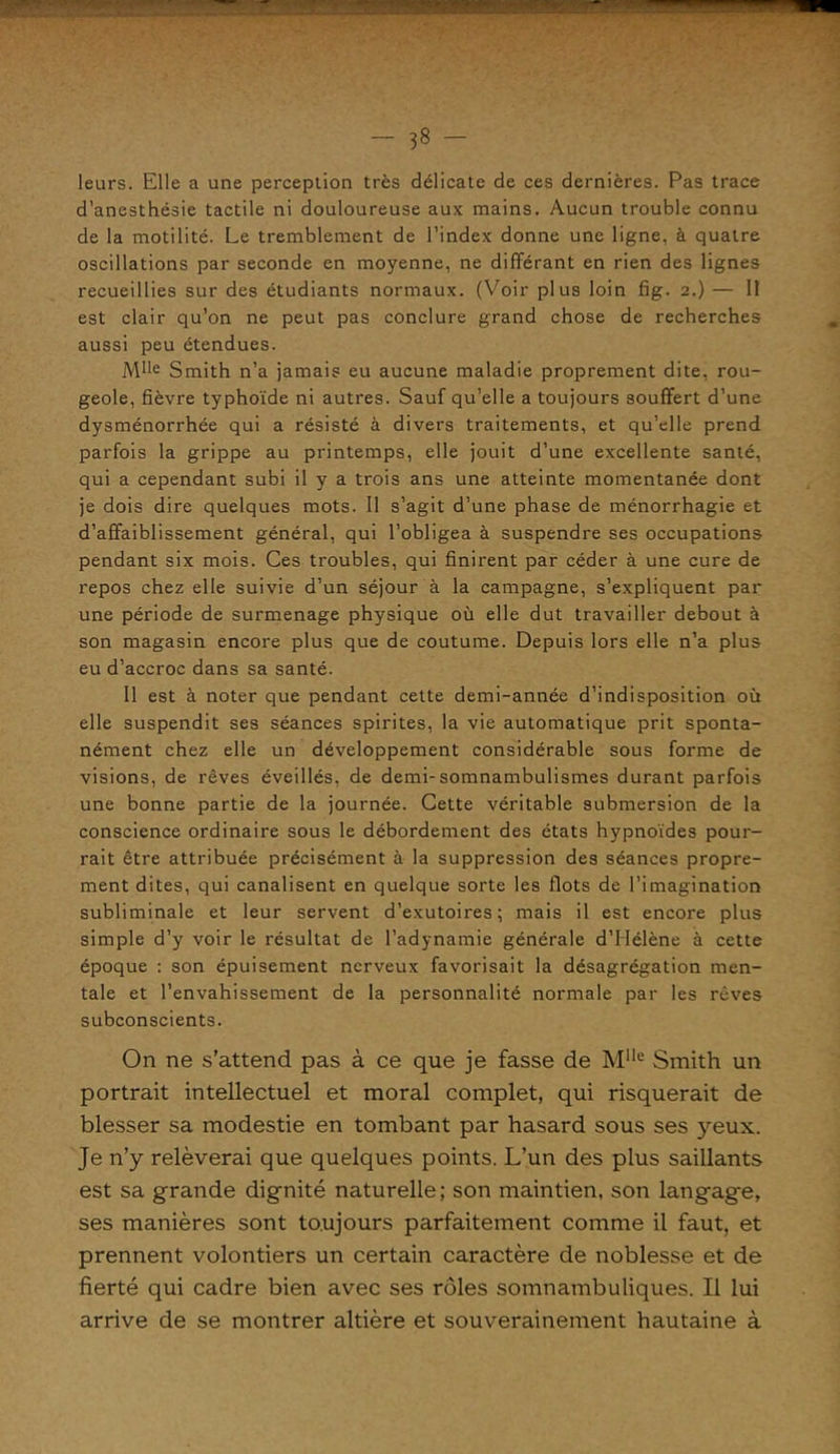 leurs. Elle a une perception très délicate de ces dernières. Pas trace d’anesthésie tactile ni douloureuse aux mains. Aucun trouble connu de la motilité. Le tremblement de l’index donne une ligne, à quatre oscillations par seconde en moyenne, ne différant en rien des lignes recueillies sur des étudiants normaux. (Voir plus loin fig. 2.) — II est clair qu’on ne peut pas conclure grand chose de recherches aussi peu étendues. Mlle Smith n’a jamais eu aucune maladie proprement dite, rou- geole, fièvre typhoïde ni autres. Sauf qu’elle a toujours souffert d’une dysménorrhée qui a résisté à divers traitements, et qu’elle prend parfois la grippe au printemps, elle jouit d’une excellente santé, qui a cependant subi il y a trois ans une atteinte momentanée dont je dois dire quelques mots. Il s’agit d’une phase de ménorrhagie et d’affaiblissement général, qui l’obligea à suspendre ses occupations pendant six mois. Ces troubles, qui finirent par céder à une cure de repos chez elle suivie d’un séjour à la campagne, s’expliquent par une période de surmenage physique où elle dut travailler debout à son magasin encore plus que de coutume. Depuis lors elle n’a plus eu d’accroc dans sa santé. Il est à noter que pendant cette demi-année d’indisposition où elle suspendit ses séances spirites, la vie automatique prit sponta- nément chez elle un développement considérable sous forme de visions, de rêves éveillés, de demi-somnambulismes durant parfois une bonne partie de la journée. Cette véritable submersion de la conscience ordinaire sous le débordement des états hypnoïdes pour- rait être attribuée précisément à la suppression des séances propre- ment dites, qui canalisent en quelque sorte les flots de l’imagination subliminale et leur servent d’exutoires; mais il est encore plus simple d’y voir le résultat de l’adynamie générale d’Hélène à cette époque : son épuisement nerveux favorisait la désagrégation men- tale et l’envahissement de la personnalité normale par les rêves subconscients. On ne s’attend pas à ce que je fasse de Mlle Smith un portrait intellectuel et moral complet, qui risquerait de blesser sa modestie en tombant par hasard sous ses yeux. Je n’y relèverai que quelques points. L’un des plus saillants est sa grande dignité naturelle; son maintien, son langage, ses manières sont toujours parfaitement comme il faut, et prennent volontiers un certain caractère de noblesse et de fierté qui cadre bien avec ses rôles somnambuliques. Il lui arrive de se montrer altière et souverainement hautaine à