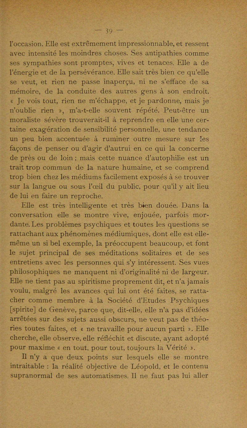 l’occasion. Elle est extrêmement impressionnable, et ressent avec intensité les moindres choses. Ses antipathies comme ses sympathies sont promptes, vives et tenaces. Elle a de l’énergie et de la persévérance. Elle sait très bien ce qu’elle se veut, et rien ne passe inaperçu, ni ne s’efface de sa mémoire, de la conduite des autres gens à son endroit. « Je vois tout, rien ne m’échappe, et je pardonne, mais je n’oublie rien », m’a-t-elle souvent répété. Peut-être un moraliste sévère trouverait-il à reprendre en elle une cer- taine exagération de sensibilité personnelle, une tendance un peu bien accentuée à ruminer outre mesure sur les façons de penser ou d’agir d’autrui en ce qui la concerne de près ou de loin ; mais cette nuance d’autophilie est un trait trop commun de la nature humaine, et se comprend trop bien chez les médiums facilement exposés à se trouver sur la langue ou sous l’œil du public, pour qu’il y ait lieu de lui en faire un reproche. Elle est très intelligente et très bien douée. Dans la conversation elle se montre vive, enjouée, parfois mor- dante. Les problèmes psychiques et toutes les questions se rattachant aux phénomènes médiumiques, dont elle est elle- même un si bel exemple, la préoccupent beaucoup, et font le sujet principal de ses méditations solitaires et de ses entretiens avec les personnes qui s’y intéressent. Ses vues philosophiques ne manquent ni d’originalité ni de largeur. Elle ne tient pas au spiritisme proprement dit, et n’a jamais voulu, malgré les avances qui lui ont été faites, se ratta- cher comme membre à la Société d’Etudes Psychiques [spirite] de Genève, parce que, dit-elle, elle n’a pas d’idées arrêtées sur des sujets aussi obscurs, ne veut pas de théo- ries toutes faites, et « ne travaille pour aucun parti ». Elle cherche, elle observe, elle réfléchit et discute, ayant adopté pour maxime « en tout, pour tout, toujours la Vérité ». Il n’y a que deux points sur lesquels elle se montre intraitable : la réalité objective de Léopold, et le contenu supranormal de ses automatismes. Il ne faut pas lui aller