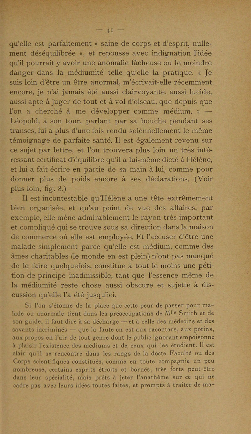qu’elle est parfaitement « saine de corps et d’esprit, nulle- ment déséquilibrée », et repousse avec indignation l’idée qu’il pourrait y avoir une anomalie fâcheuse ou le moindre danger dans la médiumité telle qu’elle la pratique. « Je suis loin d’être un être anormal, m’écrivait-elle récemment encore, je n’ai jamais été aussi clairvoyante, aussi lucide, aussi apte à juger de tout et à vol d’oiseau, que depuis que l’on a cherché à me développer comme médium. » — Léopold, à son tour, parlant par sa bouche pendant ses transes, lui a plus d’une fois rendu solennellement le même témoignage de parfaite santé. Il est également revenu sur ce sujet par lettre, et l’on trouvera plus loin un très inté- ressant certificat d’équilibre qu’il a lui-même dicté à Hélène, et lui a fait écrire en partie de sa main à lui, comme pour donner plus de poids encore à ses déclarations. (Voir plus loin, fig. 8.) Il est incontestable qu’Hélène a une tête extrêmement bien organisée, et qu’au point de vue des affaires, par exemple, elle mène admirablement le rayon très important et compliqué qui se trouve sous sa direction dans la maison de commerce où elle est employée. Et l’accuser d’être une malade simplement parce qu’elle est médium, comme des âmes charitables (le monde en est plein) n’ont pas manqué de le faire quelquefois, constitue à tout le moins une péti- tion de principe inadmissible, tant que l’essence même de la médiumité reste chose aussi obscure et sujette à dis- cussion qu’elle l’a été jusqu’ici. Si l’on s’étonne de la place que cette peur de passer pour ma- lade ou anormale tient dans les préoccupations de Mlle Smith et de son guide, il faut dire à sa décharge — et à celle des médecins et des savants incriminés — que la faute en est aux racontars, aux potins, aux propos en l’air de tout genre dont le public ignorant empoisonne à plaisir l’existence des médiums et de ceux qui les étudient. 11 est clair qu’il se rencontre dans les rangs de la docte Faculté ou des Corps scientifiques constitués, comme en toute compagnie un peu nombreuse, certains esprits étroits et bornés, très forts peut-être dans leur spécialité, mais prêts à jeter l’anathème sur ce qui ne cadre pas avec leurs idées toutes faites, et prompts à traiter de ma-