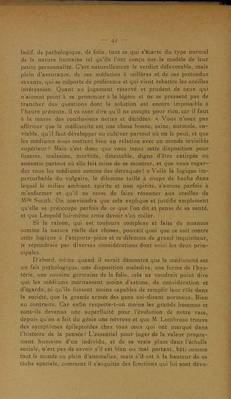 ladif, de pathologique, de folie, tout ce qui s’écarte du type normal de la nature humaine tel qu’ils l’ont conçu sur Je modèle de leur petite personnalité. C’est naturellement le verdict défavorable, mais plein d’a3surance, de ces médecins à oeillères et de ces prétendus savants, qui se colporte de préférence et qui vient rebattre les oreilles intéressées. Quant au jugement réservé et prudent de ceux qui n’aiment point à se prononcer à la légère et ne se pressent pas de trancher des questions dont la solution est encore impossible à l’heure présente, il va sans dire qu’il ne compte pour rien, car il faut à la masse des conclusions nettes et décidées. « Vous n’osez pas affirmer que la médiumité est une chose bonne, saine, normale, en- viable, qu’il faut développer ou cultiver partout où on le peut, et que les médiums nous mettent bien en relation avec un monde invisible supérieur? Mais c’est donc que vous tenez cette disposition pour funeste, malsaine, morbide, détestable, digne d’être extirpée ou anéantie partout où elle fait mine de se montrer, et que vous regar- dez tous les médiums comme des détraqués! )) Voilà la logique im- perturbable du vulgaire, le dilemme taillé à coups de hache dans lequel le milieu ambiant, spirite et non spirite, s’amuse parfois à m’enfermer et qu’il ne cesse de faire résonner aux oreilles de Mlle Smith. On conviendra que cela explique et justifie amplement qu’elle se préoccupe parfois de ce que l’on dit et pense de sa santé, et que Léopold lui-même croie devoir s’en mêler. Si la raison, qui est toujours complexe et faite de nuances comme la nature réelle des choses, pouvait quoi que ce soit contre cette logique à l’emporte-pièce et ce dilemme de grand inquisiteur, je répondrais par diverses considérations dont voici les deux prin- cipales. D’abord, même quand il serait démontré que la médiumité est un fait pathologique, une disposition maladive, une forme de l'hys- térie, une cousine germaine de la folie, cela ne voudrait point dire que les médiums méritassent moins d’estime, de considération et d’égards, ni qu’ils fussent moins capables de remplir leur rôle dans la société, que la grande armée des gens soi-disant normaux. Bien au contraire. Car enfin respecte-t-on moins les grands hommes et sont-ils devenus une superfluité pour l’évolution de notre race, depuis qu’on a fait du génie une névrose et que M. Lombroso trouve des symptômes épileptoïdes chez tous ceux qui ont marqué dans l’histoire de la pensée? L’essentiel pour juger de la valeur propre- ment humaine d’un individu, et de sa vraie place dans l’échelle sociale, n’est pas de savoir s’il est bien ou mal portant, bâti comme tout le monde ou plein d’anomalies, mais s’il est à la hauteur de sa tâche spéciale, comment il s’acquitte des fonctions qui lui sont dévo-