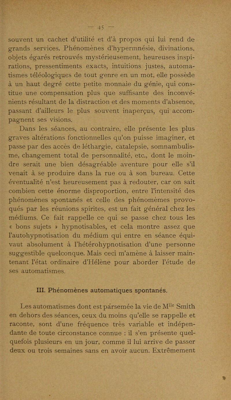 souvent un cachet d’utilité et d’à propos qui lui rend de grands services. Phénomènes d’hypermnésie, divinations, objets égarés retrouvés mystérieusement, heureuses inspi- rations, pressentiments exacts, intuitions justes, automa- tismes téléologiques de tout genre en un mot, elle possède à un haut degré cette petite monnaie du génie, qui cons- titue une compensation plus que suffisante des inconvé- nients résultant de la distraction et des moments d’absence, passant d’ailleurs le plus souvent inaperçus, qui accom- pagnent ses visions. Dans les séances, au contraire, elle présente les plus graves altérations fonctionnelles qu’on puisse imag'iner, et passe par des accès de léthargie, catalepsie, somnambulis- me, changement total de personnalité, etc., dont le moin- dre serait une bien désagréable aventure pour elle s’il venait à se produire dans la rue ou à son bureau. Cette éventualité n’est heureusement pas à redouter, car on sait combien cette énorme disproportion, entre l’intensité des phénomènes spontanés et celle des phénomèmes provo- qués par les réunions spirites, est un fait général chez les médiums. Ce fait rappelle ce qui se passe chez tous les « bons sujets » hypnotisables, et cela montre assez que l’autohypnotisation du médium qui entre en séance équi- vaut absolument à l’hétérohypnotisation d’une personne suggestible quelconque. Mais ceci m’amène à laisser main- tenant l’état ordinaire d’Hélène pour aborder l’étude de ses automatismes. III. Phénomènes automatiques spontanés. Les automatismes dont est parsemée la vie de Mlle Smith en dehors des séances, ceux du moins qu’elle se rappelle et raconte, sont d’une fréquence très variable et indépen- dante de toute circonstance connue : il s’en présente quel- quefois plusieurs en un jour, comme il lui arrive de passer deux ou trois semaines sans en avoir aucun. Extrêmement *