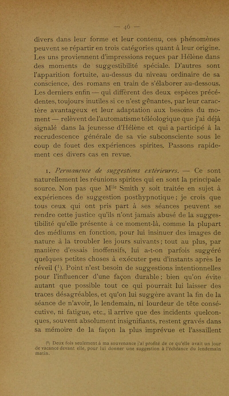 divers dans leur forme et leur contenu, ces phénomènes peuvent se répartir en trois catégories quant à leur origine. Les uns proviennent d’impressions reçues par Hélène dans des moments de suggestibilité spéciale. D’autres sont l’apparition fortuite, au-dessus du niveau ordinaire de sa conscience, des romans en train de s’élaborer au-dessous. Les derniers enfin — qui diffèrent des deux espèces précé- dentes, toujours inutiles si ce n’est gênantes, par leur carac- tère avantageux et leur adaptation aux besoins du mo- ment — relèvent de l’automatisme téléologique que j’ai déjà signalé dans la jeunesse d’Hélène et qui a participé à la recrudescence générale de sa vie subconsciente sous le coup de fouet des expériences spirites. Passons rapide- ment ces divers cas en revue. i. Permanence de suggestions extérieures. — Ce sont naturellement les réunions spirites qui en sont la principale source. Non pas que MIle Smith y soit traitée en sujet à expériences de suggestion posthypnotique ; je crois que tous ceux qui ont pris part à ses séances peuvent se rendre cette justice qu’ils n’ont jamais abusé de la sugges- tibilité qu’elle présente à ce moment-là, comme la plupart des médiums en fonction, pour lui insinuer des images de nature à la troubler les jours suivants; tout au plus, par manière d’essais inoffensifs, lui a-t-on parfois suggéré quelques petites choses à exécuter peu d’instants après le réveil (1). Point n’est besoin de suggestions intentionnelles pour l’influencer d’une façon durable ; bien qu’on évite autant que possible tout ce qui pourrait lui laisser des traces désagréables, et qu’on lui sugg'ère avant la fin de la séance de n’avoir, le lendemain, ni lourdeur de tête consé- cutive, ni fatigue, etc., il arrive que des incidents quelcon- ques, souvent absolument insignifiants, restent gravés dans sa mémoire de la façon la plus imprévue et l’assaillent (*) Deux fois seulement à ma souvenance j’ai profité de ce qu’elle avait un jour de vacance devant elle, pour lui donner une suggestion à l’échéance du lendemain matin.