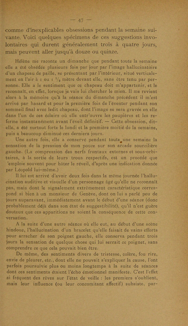 comme d’inexplicables obsessions pendant la semaine sui- vante. Voici quelques spécimens de ces suggestions invo- lontaires qui durent généralement trois à quatre jours, mais peuvent aller jusqu’à douze ou quinze. Hélène me raconte un dimanche que pendant toute la semaine elle a éié obsédée plusieurs fois par jour par l’image hallucinatoire d’un chapeau de paille, se présentant par l’intérieur, situé verticale- ment en l’air à i ou i 1/i mètre devant elle, sans être tenu par per- sonne. Elle a le sentiment que ce chapeau doit m’appartenir, et le reconnaît, en effet, lorsque je vais lui chercher le mien. Il me revient alors à la mémoire qu’à la séance du dimanche précédent il m’est arrivé par hasard et pour la première fois de l’éventer pendant son sommeil final avec ledit chapeau, dont l’image se sera gravée en elle dans l’un de ces éclairs où elle entr’ouvre les paupières et les re- ferme instantanément avant l’éveil définitif. — Cette obsession, dit- elle, a été surtout forte le lundi et la première moitié de la semaine, puis a beaucoup diminué ces derniers jours. Une autre fois, elle a conservé pendant toute^une semaine la sensation de la pression de mon pouce sur son arcade sourcilière gauche. (La compression des nerfs frontaux externes et sous-orbi- taires, à la sortie de leurs trous respectifs, est un procédé que 'emploie souvent pour hâter le réveil, d’après une indication donnée par Léopold lui-même.) Il lui est arrivé d’avoir deux fois dans la même journée l’hallu- cination auditive et visuelle d’un personnage âgé qu’elle ne reconnaît pas, mais dont le signalement extrêmement caractéristique corres- pond si bien à un monsieur de Genève, dont on lui a parlé peu de jours auparavant, immédiatement avant le début d’une séance (donc probablement déjà dans son état de suggestibilité), qu’il n’est guère douteux que ces apparitions ne soient la conséquence de cette con- versation. A la suite d’une autre séance où elle eut, au début d’une scène hindoue, l’hallucination d’un bracelet qu’elle faisait de vains efforts pour arracher de son poignet gauche, elle conserva pendant trois jours la sensation de quelque chose qui lui serrait ce poignet, sans comprendre ce que cela pouvait bien être. De même, des sentiments divers de tristesse, colère, fou rire, envie de pleurer, etc., dont elle ne pouvait s’expliquer la cause, l’ont parfois poursuivie plus ou moins longtemps à la suite de séances dont ces sentiments étaient l’écho émotionnel manifeste. C’est l’effet si fréquent des rêves sur l’état de veille : les premiers s’oublient, mais leur influence (ou leur concomitant affectif) subsiste, par-