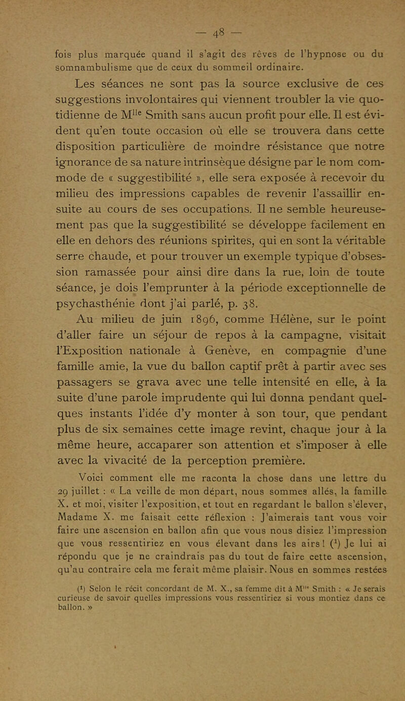 fois plus marquée quand il s’agit des rêves de l’hypnose ou du somnambulisme que de ceux du sommeil ordinaire. Les séances ne sont pas la source exclusive de ces suggestions involontaires qui viennent troubler la vie quo- tidienne de Mlle Smith sans aucun profit pour elle. Il est évi- dent qu’en toute occasion où elle se trouvera dans cette disposition particulière de moindre résistance que notre ignorance de sa nature intrinsèque désigne par le nom com- mode de « suggestibilité », elle sera exposée à recevoir du milieu des impressions capables de revenir l’assaillir en- suite au cours de ses occupations. Il ne semble heureuse- ment pas que la suggestibilité se développe facilement en elle en dehors des réunions spirites, qui en sont la véritable serre chaude, et pour trouver un exemple typique d’obses- sion ramassée pour ainsi dire dans la rue, loin de toute séance, je dois l’emprunter à la période exceptionnelle de psychasthénie dont j’ai parlé, p. 38. Au milieu de juin 1896, comme Hélène, sur le point d’aller faire un séjour de repos à la campagne, visitait l’Exposition nationale à Genève, en compagnie d’une famille amie, la vue du ballon captif prêt à partir avec ses passagers se grava avec une telle intensité en elle, à la suite d’une parole imprudente qui lui donna pendant quel- ques instants l’idée d’y monter à son tour, que pendant plus de six semaines cette image revint, chaque jour à la même heure, accaparer son attention et s’imposer à elle avec la vivacité de la perception première. Voici comment elle me raconta la chose dans une lettre du 29 juillet : « La veille de mon départ, nous sommes allés, la famille X. et moi, visiter l’exposition, et tout en regardant le ballon s’élever, Madame X. me faisait cette réflexion : J’aimerais tant vous voir faire une ascension en ballon afin que vous nous disiez l’impression que vous ressentiriez en vous élevant dans les airs! (*) Je lui ai répondu que je ne craindrais pas du tout de faire cette ascension, qu’au contraire cela me ferait même plaisir. Nous en sommes restées p) Selon le récit concordant de M. X., sa femme dit à M‘ Smith : « Je serais curieuse de savoir quelles impressions vous ressentiriez si vous montiez dans ce ballon. »