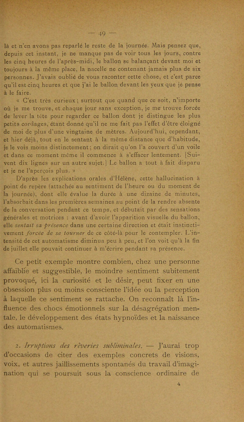 là et n’en avons pas reparlé le reste de la journée. Mais pensez que, depuis cet instant, je ne manque pas de voir tous les jours, contre les cinq heures de l’après-midi, le ballon se balançant devant moi et toujours à la même place, la nacelle ne contenant jamais plus de six personnes. J’avais oublié de vous raconter eette chose, et c’est parce qu’il est cinq heures et que j’ai le ballon devant les yeux que je pense à le faire. « C’est très curieux; surtout que quand que ce soit, n’importe où je me trouve, et chaque jour sans exception, je me trouve forcée de lever la tête pour regarder ce ballon dont je distingue les plus petits cordages, étant donné qu’il ne me fait pas l’effet d’être éloigné de moi de plus d’une vingtaine de mètres. Aujourd’hui, cependant, et hier déjà, tout en le sentant à la même distance que d’habitude, je le vois moins distinctement; on dirait qu’on l’a couvert d’un voile et dans ce moment même il commence à s’effacer lentement. [Sui- vent dix lignes sur un autre sujet.] Le ballon a tout à fait disparu et je ne l’aperçois plus. » D’après les explications orales d’Hélène, cette hallucination à point de repère (attachée au sentiment de l’heure ou du moment de la journée), dont elle évalue la durée à une dizaine de minutes, l’absorbait dans les premières semaines au point de la rendre absente de la conversation pendant ce temps, et débutait par des sensations générales et motrices : avant d’avoir l’apparition visuelle du ballon, elle sentait sa -présence dans une certaine direction et était instincti- vement forcée de se tourner de ce côté-là pour le contempler. L’in- tensité de cet automatisme diminua peu à peu, et l’on voit qu’à la fin de juillet elle pouvait continuer à m’écrire pendant sa présence. Ce petit exemple montre combien, chez une personne affaiblie et suggestible, le moindre sentiment subitement provoqué, ici la curiosité et le désir, peut fixer en une obsession plus ou moins consciente l’idée ou la perception à laquelle ce sentiment se rattache. On reconnaît là l’in- fluence des chocs émotionnels sur la désagrégation men- tale, le développement des états hypnoïdes et la naissance des automatismes. 2. Irruptions des rêveries subliminales. — J’aurai trop d’occasions de citer des exemples concrets de visions, voix, et autres jaillissements spontanés du travail d’imagi- nation qui se poursuit sous la conscience ordinaire de 4