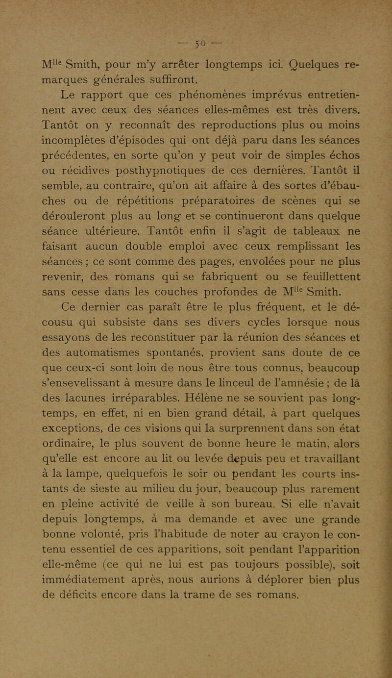 Mlle Smith, pour m’y arrêter longtemps ici. Quelques re- marques générales suffiront. Le rapport que ces phénomènes imprévus entretien- nent avec ceux des séances elles-mêmes est très divers. Tantôt on y reconnaît des reproductions plus ou moins incomplètes d’épisodes qui ont déjà paru dans les séances précédentes, en sorte qu’on y peut voir de simples échos ou récidives posthypnotiques de ces dernières. Tantôt il semble, au contraire, qu’on ait affaire à des sortes d’ébau- ches ou de répétitions préparatoires de scènes qui se dérouleront plus au long et se continueront dans quelque séance ultérieure. Tantôt enfin il s’agit de tableaux ne faisant aucun double emploi avec ceux remplissant les séances ; ce sont comme des pages, envolées pour ne plus revenir, des romans qui se fabriquent ou se feuillettent sans cesse dans les couches profondes de Mlle Smith. Ce dernier cas paraît être le plus fréquent, et le dé- cousu qui subsiste dans ses divers cycles lorsque nous essayons de les reconstituer par la réunion des séances et des automatismes spontanés, provient sans doute de ce que ceux-ci sont loin de nous être tous connus, beaucoup s’ensevelissant à mesure dans le linceul de l’amnésie ; de là des lacunes irréparables. Hélène ne se souvient pas long- temps, en effet, ni en bien grand détail, à part quelques exceptions, de ces visions qui la surprennent dans son état ordinaire, le plus souvent de bonne heure le matin, alors qu’elle est encore au lit ou levée depuis peu et travaillant à la lampe, quelquefois le soir ou pendant les courts ins- tants de sieste au milieu du jour, beaucoup plus rarement en pleine activité de veille à son bureau. Si elle n’avait depuis longtemps, à ma demande et avec une grande bonne volonté, pris l’habitude de noter au crayon le con- tenu essentiel de ces apparitions, soit pendant l’apparition elle-même (ce qui ne lui est pas toujours possible), soit immédiatement après, nous aurions à déplorer bien plus de déficits encore dans la trame de ses romans.