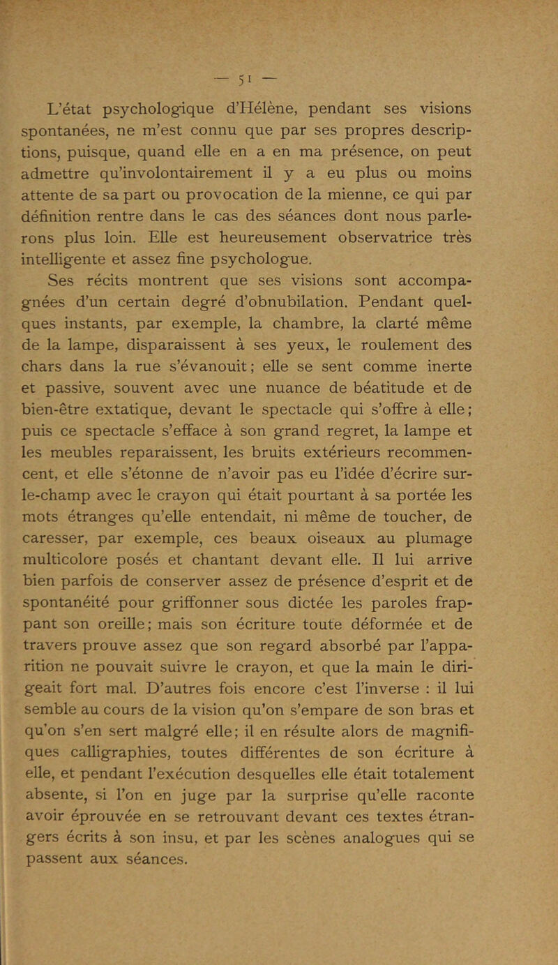 L’état psychologique d’Hélène, pendant ses visions spontanées, ne m’est connu que par ses propres descrip- tions, puisque, quand elle en a en ma présence, on peut admettre qu’involontairement il y a eu plus ou moins attente de sa part ou provocation de la mienne, ce qui par définition rentre dans le cas des séances dont nous parle- rons plus loin. Elle est heureusement observatrice très intelligente et assez fine psychologue. Ses récits montrent que ses visions sont accompa- gnées d’un certain degré d’obnubilation. Pendant quel- ques instants, par exemple, la chambre, la clarté même de la lampe, disparaissent à ses yeux, le roulement des chars dans la rue s’évanouit ; elle se sent comme inerte et passive, souvent avec une nuance de béatitude et de bien-être extatique, devant le spectacle qui s’offre à elle; puis ce spectacle s’efface à son grand regret, la lampe et les meubles reparaissent, les bruits extérieurs recommen- cent, et elle s’étonne de n’avoir pas eu l’idée d’écrire sur- le-champ avec le crayon qui était pourtant à sa portée les mots étranges qu’elle entendait, ni même de toucher, de caresser, par exemple, ces beaux oiseaux au plumage multicolore posés et chantant devant elle. Il lui arrive bien parfois de conserver assez de présence d’esprit et de spontanéité pour griffonner sous dictée les paroles frap- pant son oreille; mais son écriture toute déformée et de travers prouve assez que son regard absorbé par l’appa- rition ne pouvait suivre le crayon, et que la main le diri- geait fort mal. D’autres fois encore c’est l’inverse : il lui semble au cours de la vision qu’on s’empare de son bras et qu’on s’en sert malgré elle; il en résulte alors de magnifi- ques calligraphies, toutes différentes de son écriture à elle, et pendant l’exécution desquelles elle était totalement absente, si l’on en juge par la surprise qu’elle raconte avoir éprouvée en se retrouvant devant ces textes étran- gers écrits à son insu, et par les scènes analogues qui se passent aux séances.