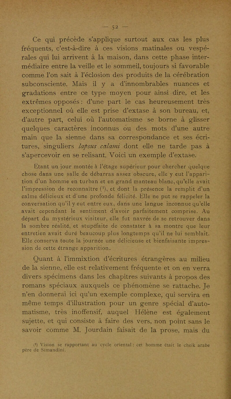 Ce qui précède s’applique surtout aux cas les plus fréquents, c’est-à-dire à ces visions matinales ou vespé- rales qui lui arrivent à la maison, dans cette phase inter- médiaire entre la veille et le sommeil, toujours si favorable comme l’on sait à l’éclosion des produits de la cérébration subconsciente. Mais il y a d’innombrables nuances et gradations entre ce type moyen pour ainsi dire, et les extrêmes opposés : d’une part le cas heureusement très exceptionnel où elle est prise d’extase à son bureau, et, d’autre part, celui où l’automatisme se borne à glisser quelques caractères inconnus ou des mots d’une autre main que la sienne dans sa correspondance et ses écri- tures, singuliers lapsus calami dont elle ne tarde pas à s’apercevoir en se relisant. Voici un exemple d’extase. Etant un jour montée à l’étage supérieur pour chercher quelque chose dans une salle de débarras assez obscure, elle y eut l’appari- tion d’un homme en turban et en grand manteau blanc, qu’elle avait l’impression de reconnaître (l), et dont la présence la remplit d’un calme délicieux et d’une profonde félicité. Elle ne put se rappeler la conversation qu’il y eut entre eux, dans une langue inconnue qu’elle avait cependant le sentiment d’avoir parfaitement comprise. Au départ du mystérieux visiteur, elle fut navrée de se retrouver dans la sombre réalité, et stupéfaite de constater à sa montre que leur entretien avait duré beaucoup plus longtemps qu’il ne lui semblait. Elle conserva toute la journée une délicieuse et bienfaisante impres- sion de cette étrange apparition. Quant à l’immixtion d’écritures étrangères au milieu de la sienne, elle est relativement fréquente et on en verra divers spécimens dans les chapitres suivants à propos des romans spéciaux auxquels ce phénomène se rattache. Je n’en donnerai ici qu’un exemple complexe, qui servira en même temps d’illustration pour un genre spécial d’auto- matisme, très inoffensif, auquel Hélène est également sujette, et qui consiste à faire des vers, non point sans le savoir comme M. Jourdain faisait de la prose, mais du (') Vision sc rapportant au cycle oriental ; cet homme était le cheik arabe père de Simandini.