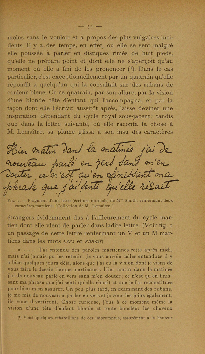 moins sans le vouloir et à propos des plus vulgaires inci- dents. Il y a des temps, en effet, où elle se sent malgré elle poussée à parler en distiques rimés de huit pieds, qu’elle ne prépare point et dont elle ne s’aperçoit qu’au moment où elle a fini de les prononcer (1). Dans le cas particulier, c’est exceptionnellement par un quatrain qu’elle répondit à quelqu’un qui la consultait sur des rubans de couleur bleue. Or ce quatrain, par son allure, par la vision d’une blonde tête d’enfant qui l’accompagna, et par la façon dont elle l’écrivit aussitôt après, laisse deviner une inspiration dépendant du cycle royal sous-jacent; tandis que dans la lettre suivante, où elle raconta la chose à M. Lemaître, sa plume glissa à son insu des caractères _ _ icn T dxi Qn&CnêÂJ Qu De pCuA' Ou -Jfr-i'iUu, ÙJLs 0-\ Ol. Qp 'oiiddoL-rCt’' ufa'facLCiJi, J Ou dltfX? oju (cih ïLlZcuI* Fig. i. — Fragment d'une lettre (écriture normale) de M' Smith, renfermant deux caractères martiens. [Collection de M. Lemaître.] étrangers évidemment dus à l’affleurement du cycle mar- tien dont elle vient de parler dans ladite lettre. (Voir fig. i un passage de cette lettre renfermant un V et un M mar- tiens dans les mots vers et rimait). « J’ai entendu des paroles martiennes cette après-midi, mais n’ai jamais pu les retenir. Je vous envoie celles entendues il y a bien quelques jours déjà, alors que j’ai eu la vision dont je viens de vous faire le dessin [lampe martienne]. Hier matin dans la matinée j’ai de nouveau parlé en vers sans m’en douter; ce n’est qu’en finis- sant ma phrase que j’ai senti qu’elle rimait et que je l’ai reconstituée pour bien m’en assurer. Un peu plus tard, en examinant des rubans, je me mis de nouveau à parler en vers et je vous les joins également, ils vous divertiront. Chose curieuse, j’eus à ce moment même la vision d’une tête d’enfant blonde et toute bouclée; les cheveux (fi Voici quelques échantillons de ces impromptus, assurément à la hauteur