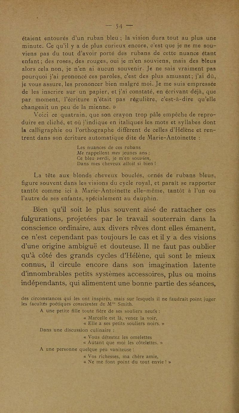 étaient entourés d’un ruban bleu ; la vision dura tout au plus une minute. Ce qu’il y a de plus curieux encore, c’est que je ne me sou- viens pas du tout d’avoir porté des rubans de cette nuance étant enfant; des roses, des rouges, oui je m’en souviens, mais des bleus alors cela non, je n’en ai aucun souvenir. Je ne sais vraiment pas pourquoi j’ai prononcé ces paroles, c’est des plus amusant; j’ai dû, je vous assure, les prononcer bien malgré moi. Je me suis empressée de les inscrire sur un papier, et j’ai constaté, en écrivant déjà, que par moment, l’écriture n’était pas régulière, c’est-à-dire qu’elle changeait un peu de la mienne. » Voici ce quatrain, que son crayon trop pâle empêche de repro- duire en cliché, et où j’indique en italiques les mots et syllabes dont la calligraphie ou l’orthographe diffèrent de celles d’Hélène et ren- trent dans son écriture automatique dite de Marie-Antoinette : Les nuances de ces rubans Me rappellent mes jeunes ans ; Ce bleu verdi, je m’en souvien, Dans mes cheveux allait si bien ! La tête aux blonds cheveux bouclés, ornés de rubans bleus, figure souvent dans les visions du cycle royal, et paraît se rapporter tantôt comme ici à Marie-Antoinette elle-même, tantôt à l’un ou l’autre de ses enfants, spécialement au dauphin. Bien qu’il soit le plus souvent aisé de rattacher ces fulgurations, projetées par le travail souterrain dans la conscience ordinaire, aux divers rêves dont elles émanent, ce n’est cependant pas toujours le cas et il y a des visions d’une origine ambiguë et douteuse. Il ne faut pas oublier qu’à côté des grands cycles d’Hélène, qui sont le mieux connus, il circule encore dans son imagination latente d’innombrables petits systèmes accessoires, plus ou moins indépendants, qui alimentent une bonne partie des séances, des circonstances qui les ont inspirés, mais sur lesquels il ne faudrait point juger les facultés poétiques conscientes de M11' Smith. A une petite fille toute fière de ses souliers neufs : « Marcelle est là, venez la voir, « Elle a ses petits souliers noirs. » Dans une discussion culinaire : « Vous détestez les omelettes « Autant que moi les côtelettes. » A une personne quelque peu vaniteuse : « Vos richesses, ma chère amie, « Ne me font point du tout envie ! »