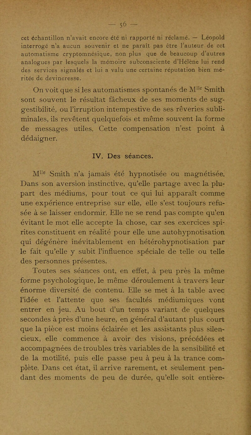 cet échantillon n’avait encore été ni rapporté ni réclamé. — Léopold interrogé n’a aucun souvenir et ne paraît pas être l’auteur de cet automatisme cryptomnésique, non plus que de beaucoup d’autres analogues par lesquels la mémoire subconsciente d’Hélène lui rend des services signalés et lui a valu une certaine réputation bien mé- ritée de devineresse. On voit que si les automatismes spontanés de Mlle Smith sont souvent le résultat fâcheux de ses moments de sug- gestibilité, ou l’irruption intempestive de ses rêveries subli- minales, ils revêtent quelquefois et même souvent la forme de messages utiles. Cette compensation n’est point à dédaigner. IV. Des séances. Mlle Smith n’a jamais été hypnotisée ou magnétisée. Dans son aversion instinctive, qu’elle partage avec la plu- part des médiums, pour tout ce qui lui apparaît comme une expérience entreprise sur elle, elle s’est toujours refu- sée à se laisser endormir. Elle ne se rend pas compte qu’en évitant le mot elle accepte la chose, car ses exercices spi- rites constituent en réalité pour elle une autoh)rpnotisation qui dégénère inévitablement en hétérohypnotisation par le fait qu’elle y subit l’influence spéciale de telle ou telle des personnes présentes. Toutes ses séances ont, en effet, à peu près la même forme psychologique, le même déroulement à travers leur énorme diversité de contenu. Elle se met à la table avec l’idée et l’attente que ses facultés médiumiques vont entrer en jeu. Au bout d’un temps variant de quelques secondes à près d’une heure, en général d’autant plus court que la pièce est moins éclairée et les assistants plus silen- cieux, elle commence à avoir des visions, précédées et accompagnées de troubles très variables de la sensibilité et de la motilité, puis elle passe peu à peu à la trance com- plète. Dans cet état, il arrive rarement, et seulement pen- dant des moments de peu de durée, qu’elle soit entière-