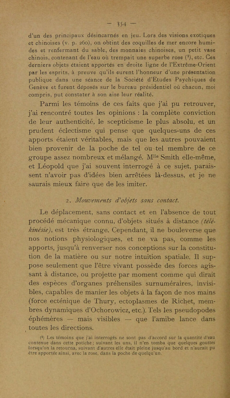 d’un des principaux désincarnés en jeu. Lors des visions exotiques et chinoises (v. p. 260), on obtint des coquilles de mer encore humi- des et renfermant du sable, des monnaies chinoises, un petit vase chinois, contenant de l’eau où trempait une superbe rose (*), etc. Ces derniers objets étaient apportés en droite ligne de l’Extrême-Orient par les esprits, à preuve qu’ils eurent l’honneur d’une présentation publique dans une séance de la Société d’Etudes Psychiques de Genève et furent déposés sur le bureau présidentiel où chacun, moi compris, put constater à son aise leur réalité. Parmi les témoins de ces faits que j’ai pu retrouver, j’ai rencontré toutes les opinions : la complète conviction de leur authenticité, le scepticisme le plus absolu, et un prudent éclectisme qui pense que quelques-uns de ces apports étaient véritables, mais que les autres pouvaient bien provenir de la poche de tel ou tel membre de ce groupe assez nombreux et mélangé. Mlle Smith elle-même, et Léopold que j’ai souvent interrogé à ce sujet, parais- sent n’avoir pas d’idées bien arrêtées là-dessus, et je ne saurais mieux faire que de les imiter. 2. Mouvements d'objets sans contact. Le déplacement, sans contact et en l’absence de tout procédé mécanique connu, d’objets situés à distance (télé- kinésie), est très étrange. Cependant, il ne bouleverse que nos notions physiologiques, et ne va pas, comme les apports, jusqu’à renverser nos conceptions sur la constitu- tion de la matière ou sur notre intuition spatiale. Il sup- pose seulement que l’être vivant possède des forces agis- sant à distance, ou projette par moment comme qui dirait des espèces d’organes préhensiles surnuméraires, invisi- bles, capables de manier les objets à la façon de nos mains (force ecténique de Thury, ectoplasmes de Richet, mem- bres dynamiques d’Ochorowicz, etc.). Tels les pseudopodes éphémères — mais visibles — que l’amibe lance dans toutes les directions. » (‘) Les témoins que j'ai interrogés ne sont pas d'accord sur la quantité d’eau contenue dans cette potiche; suivant les uns, il n’en tomba que quelques gouttes lorsqu’on la retourna, suivant d'autres elle était pleine jusqu'au bord et n’aurait pu être apportée ainsi, avec la rose, dans la poche de quelqu’un.