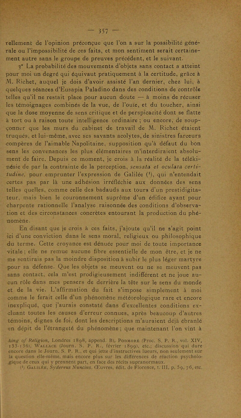 Tellement de l’opinion préconçue que l’on a sur la possibilité géné- rale ou l’impossibilité de ces faits, et mon sentiment serait certaine- ment autre sans le groupe de preuves précédent, et le suivant. 3° La probabilité des mouvements d’objets sans contact a atteint pour moi un degré qui équivaut pratiquement à la certitude, grâce à M. Richet, auquel je dois d’avoir assisté l’an dernier, chez lui, à quelques séances d’Eusapia Paladino dans des conditions de contrôle telles qu’il ne restait place pour aucun doute — à moins de récuser les témoignages combinés de la vue, de l’ouïe, et du toucher, ainsi que la dose moyenne de sens critique et de perspicacité dont se flatte à tort ou à raison toute intelligence ordinaire ; ou encore, de soup- çonner que les murs du cabinet de travail de M. Richet étaient truqués, et lui-même, avec ses savants acolytes, de sinistres farceurs compères de l’aimable Napolitaine, supposition qu’à défaut du bon sens les convenances les plus élémentaires m’interdiraient absolu- ment de faire. Depuis ce moment, je crois à la réalité de la téléki- nésie de par la contrainte de la perception, sensata et oculata certi- tudine, pour emprunter l’expression de Galilée (*), qui n’entendait certes pas par là une adhésion irréfléchie aux données des sens telles quelles, comme celle des badauds aux tours d’un prestidigita- teur. mais bien le couronnement suprême d’un édifice ayant pour charpente rationnelle l’analyse raisonnée des conditions d’observa- tion et des circonstances concrètes entourant la production du phé- nomène. En disant que je crois à ces faits, j’ajoute qu'il ne s’agit point ici d’une conviction dans le sens moral, religieux ou philosophique du terme. Cette croyance est dénuée pour moi de toute importance vitale : elle ne remue aucune fibre essentielle de mon être, et je ne me sentirais pas la moindre disposition à subir le plus léger martyre pour sa défense. Que les objets se meuvent ou ne se meuvent pas sans contact, cela m’est prodigieusement indifférent et ne joue au- cun rôle dans mes pensers de derrière la tête sur le sens du monde et de la vie. L’affirmation du fait s’impose simplement à moi comme le ferait celle d’un phénomène météorologique rare et encore inexpliqué, que j’aurais constaté dans d’excellentes conditions ex- cluant toutes les causes d’erreur connues, après beaucoup d’autres témoins, dignes de foi, dont les descriptions m’auraient déjà ébranlé en dépit de l’étrangeté du phénomène; que maintenant l’on vînt à king of Religion, Londres 1898, append. B), Podmoke (Proc. S. P. R., vol. XIV, 133-1 36), Wallace (Journ. S. P. R., février 1899), etc.; discussion qui dure encore dans le Journ. S. P. R., et qui jette d'instructives lueurs, non seulement sur la question ellc-mômc, mais encore plus sur les différences de réaction psycholo- gique de ceux qui y prennent part, en face des récits supranormaux. l'i Galilée, Sydereus Nuncius. Œuvres, édit, de Florence, t. III, p. 5g, 76, etc.
